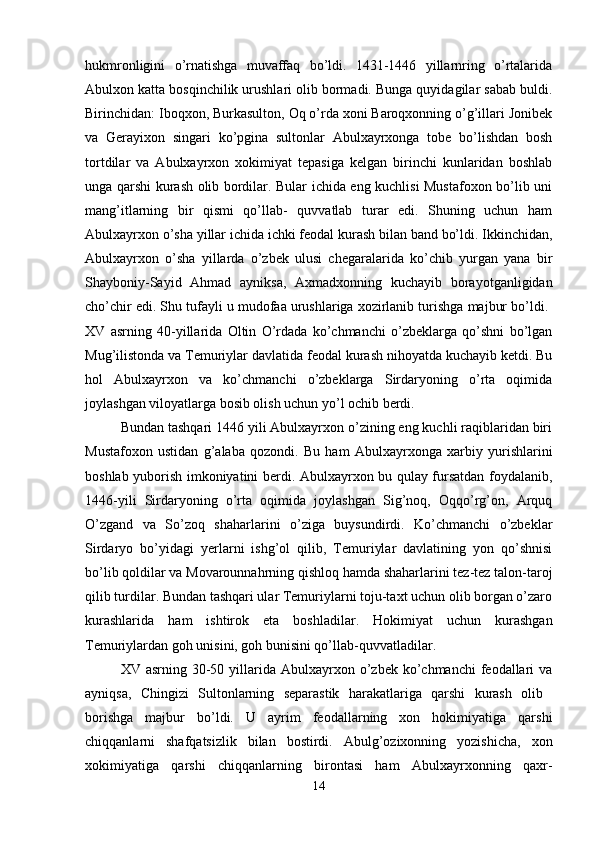 hukmronligini   o’rnatishga   muvaffaq   bo’ldi.   1431-1446   yillarnring   o’rtalarida
Abulxon katta bosqinchilik urushlari olib bormadi. Bunga quyidagilar sabab buldi.
Birinchidan: Iboqxon, Burkasulton, Oq o’rda xoni Baroqxonning o’g’illari Jonibek
va   Gerayixon   singari   ko’pgina   sultonlar   Abulxayrxonga   tobe   bo’lishdan   bosh
tortdilar   va   Abulxayrxon   xokimiyat   tepasiga   kelgan   birinchi   kunlaridan   boshlab
unga qarshi kurash olib bordilar. Bular ichida eng kuchlisi Mustafoxon bo’lib uni
mang’itlarning   bir   qismi   qo’llab-   quvvatlab   turar   edi.   Shuning   uchun   ham
Abulxayrxon o’sha yillar ichida ichki feodal kurash bilan band bo’ldi. Ikkinchidan,
Abulxayrxon   o’sha   yillarda   o’zbek   ulusi   chegaralarida   ko’chib   yurgan   yana   bir
Shayboniy-Sayid   Ahmad   ayniksa,   Axmadxonning   kuchayib   borayotganligidan
cho’chir edi. Shu tufayli u mudofaa urushlariga xozirlanib turishga majbur bo’ldi. 
XV   asrning   40-yillarida   Oltin   O’rdada   ko’chmanchi   o’zbeklarga   qo’shni   bo’lgan
Mug’ilistonda va Temuriylar davlatida feodal kurash nihoyatda kuchayib ketdi. Bu
hol   Abulxayrxon   va   ko’chmanchi   o’zbeklarga   Sirdaryoning   o’rta   oqimida
joylashgan viloyatlarga bosib olish uchun yo’l ochib berdi. 
Bundan tashqari 1446 yili Abulxayrxon o’zining eng kuchli raqiblaridan biri
Mustafoxon   ustidan   g’alaba   qozondi.   Bu   ham   Abulxayrxonga   xarbiy   yurishlarini
boshlab yuborish imkoniyatini berdi. Abulxayrxon bu qulay fursatdan foydalanib,
1446-yili   Sirdaryoning   o’rta   oqimida   joylashgan   Sig’noq,   Oqqo’rg’on,   Arquq
O’zgand   va   So’zoq   shaharlarini   o’ziga   buysundirdi.   Ko’chmanchi   o’zbeklar
Sirdaryo   bo’yidagi   yerlarni   ishg’ol   qilib,   Temuriylar   davlatining   yon   qo’shnisi
bo’lib qoldilar va Movarounnahrning qishloq hamda shaharlarini tez-tez talon-taroj
qilib turdilar. Bundan tashqari ular Temuriylarni toju-taxt uchun olib borgan o’zaro
kurashlarida   ham   ishtirok   eta   boshladilar.   Hokimiyat   uchun   kurashgan
Temuriylardan goh unisini, goh bunisini qo’llab-quvvatladilar. 
XV asrning  30-50 yillarida Abulxayrxon  o’zbek  ko’chmanchi  feodallari  va
ayniqsa,   Chingizi   Sultonlarning   separastik   harakatlariga   qarshi   kurash   olib  
borishga   majbur   bo’ldi.   U   ayrim   feodallarning   xon   hokimiyatiga   qarshi
chiqqanlarni   shafqatsizlik   bilan   bostirdi.   Abulg’ozixonning   yozishicha,   xon
xokimiyatiga   qarshi   chiqqanlarning   birontasi   ham   Abulxayrxonning   qaxr-
14 