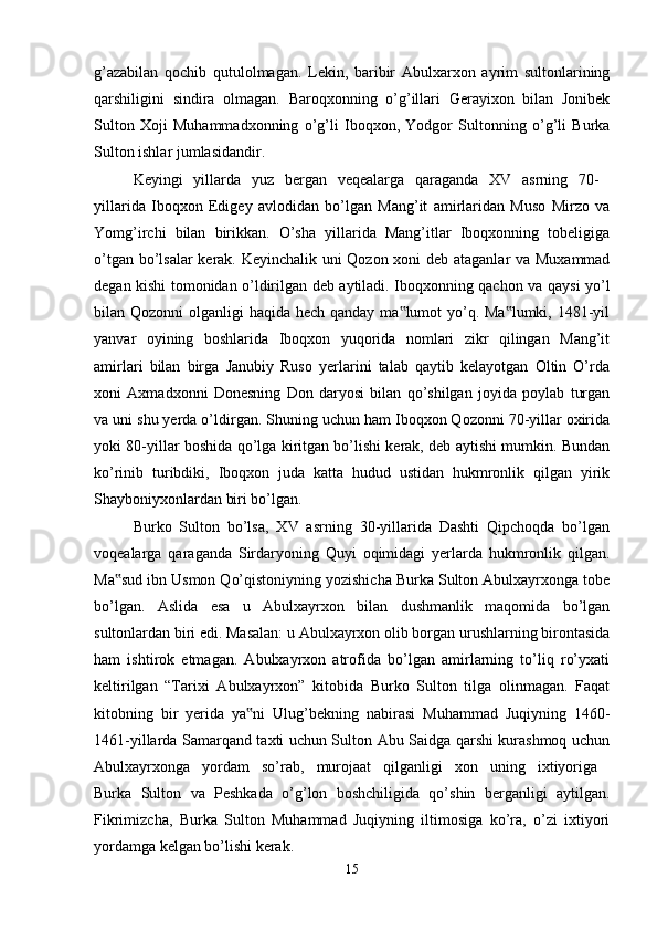 g’azabilan   qochib   qutulolmagan.   Lekin,   baribir   Abulxarxon   ayrim   sultonlarining
qarshiligini   sindira   olmagan.   Baroqxonning   o’g’illari   Gerayixon   bilan   Jonibek
Sulton   Xoji   Muhammadxonning   o’g’li   Iboqxon,   Yodgor   Sultonning   o’g’li   Burka
Sulton ishlar jumlasidandir. 
Keyingi   yillarda   yuz   bergan   veqealarga   qaraganda   XV   asrning   70-  
yillarida   Iboqxon   Edigey   avlodidan   bo’lgan   Mang’it   amirlaridan   Muso   Mirzo   va
Yomg’irchi   bilan   birikkan.   O’sha   yillarida   Mang’itlar   Iboqxonning   tobeligiga
o’tgan bo’lsalar  kerak. Keyinchalik uni Qozon xoni deb ataganlar va Muxammad
degan kishi tomonidan o’ldirilgan deb aytiladi. Iboqxonning qachon va qaysi yo’l
bilan Qozonni  olganligi haqida hech qanday ma lumot yo’q. Ma lumki, 1481-yil‟ ‟
yanvar   oyining   boshlarida   Iboqxon   yuqorida   nomlari   zikr   qilingan   Mang’it
amirlari   bilan   birga   Janubiy   Ruso   yerlarini   talab   qaytib   kelayotgan   Oltin   O’rda
xoni   Axmadxonni   Donesning   Don   daryosi   bilan   qo’shilgan   joyida   poylab   turgan
va uni shu yerda o’ldirgan. Shuning uchun ham Iboqxon Qozonni 70-yillar oxirida
yoki 80-yillar boshida qo’lga kiritgan bo’lishi kerak, deb aytishi mumkin. Bundan
ko’rinib   turibdiki,   Iboqxon   juda   katta   hudud   ustidan   hukmronlik   qilgan   yirik
Shayboniyxonlardan biri bo’lgan. 
Burko   Sulton   bo’lsa,   XV   asrning   30-yillarida   Dashti   Qipchoqda   bo’lgan
voqealarga   qaraganda   Sirdaryoning   Quyi   oqimidagi   yerlarda   hukmronlik   qilgan.
Ma sud ibn Usmon Qo’qistoniyning yozishicha Burka Sulton Abulxayrxonga tobe	
‟
bo’lgan.   Aslida   esa   u   Abulxayrxon   bilan   dushmanlik   maqomida   bo’lgan
sultonlardan biri edi. Masalan: u Abulxayrxon olib borgan urushlarning birontasida
ham   ishtirok   etmagan.   Abulxayrxon   atrofida   bo’lgan   amirlarning   to’liq   ro’yxati
keltirilgan   “Tarixi   Abulxayrxon”   kitobida   Burko   Sulton   tilga   olinmagan.   Faqat
kitobning   bir   yerida   ya ni   Ulug’bekning   nabirasi   Muhammad   Juqiyning   1460-	
‟
1461-yillarda Samarqand taxti uchun Sulton Abu Saidga qarshi kurashmoq uchun
Abulxayrxonga   yordam   so’rab,   murojaat   qilganligi   xon   uning   ixtiyoriga  
Burka   Sulton   va   Peshkada   o’g’lon   boshchiligida   qo’shin   berganligi   aytilgan.
Fikrimizcha,   Burka   Sulton   Muhammad   Juqiyning   iltimosiga   ko’ra,   o’zi   ixtiyori
yordamga kelgan bo’lishi kerak. 
15 