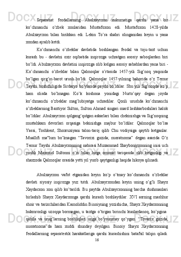Separatist   feodallarning   Abulxayrxon   xukumatiga   qarshi   yana   bir
ko’chmanchi   o’zbek   xonlaridan   Mustafoxon   edi.   Mustafoxon   1428-yilda
Abulxayrxon   bilan   birikkan   edi.   Lekin   To’ra   shahri   olinganidan   keyin   u   yana
xondan ajralib ketdi. 
Ko’chmanchi   o’zbeklar   davlatida   boshlangan   feodal   va   toju-taxt   uchun
kurash   bu   -   davlatni   oxir   oqibatida   inqirozga   uchratgan   asosiy   saboqlardan   biri
bo’ldi. Abulxayrxon davlatini inqirozga olib kelgan asosiy sabablardan yana biri -
Ko’chmanchi   o’zbeklar   bilan   Qalmoqlar   o’rtasida   1457-yili   Sig’noq   yaqinida
bo’lgan   qirg’in-barot   urush   bo’ldi.   Qalmoqlar   1457-yilning   bahorida   o’z   Temur
Tayshi boshchiligida Sirdaryo bo’ylarida paydo bo’ldilar. Shu yili Sig’noqda ko’p
ham   olisda   bo’lmagan   Ko’k   koshona   yonidagi   Nurto’qay   degan   joyda
ko’chmanchi   o’zbeklar   mag’lubiyatga   uchradilar.   Qonli   urushda   ko’chmanchi
o’zbeklarning Baxtiyor Sulton, Sulton Ahmad singari mard lashkarboshilari halok
bo’ldilar. Abulxayrxon qolgang’qutgan askarlari bilan chekinishga va Sig’noqning
mustahkam   devorlari   orqasiga   bekinishga   majbur   bo’ldilar.   Qalmoqlar   bo’lsa
Yassi,   Toshkent,   Shoxruxiyani   talon-taroj   qilib   Chu   vodiysiga   qaytib   ketganlar.
Muallifi   ma lum   bo’lmagan   “Tavorixi   guzida;   nusratnoma”   degan   asarida   O’z‟
Temur Tayshi Abulxayrxonning nabirasi Muxammad Shayboniyxonning inisi uch
yoshli   Maxmud   Sultonni   o’zi   bilan   birga   omonat   tariqasida   olib   ketganligi   va
shaxzoda Qalmoqlar orasida yetti yil yurib qaytganligi haqida hikoya qilinadi. 
Abulxayrxon   vafot   etganidan   keyin   ko’p   o’tmay   ko’chmanchi   o’zbeklar
davlati   siyosiy   inqirozga   yuz   tutdi.   Abulxayrxondan   keyin   uning   o’g’li   Shayx
Xaydarxon   xon   qilib   ko’tarildi.   Bu   paytda   Abulxayrxonning   barcha   dushmanlari
birlashib   Shayx   Xaydarxonga   qarshi   kurash   boshlaydilar.   XVI   asrning   mashhur
shoir va tarixchilaridan Kamoliddin Binoiyning yozishicha, Shayx Xaydarxonning
hukmronligi   uzoqqa   bormagan,   u   taxtga   o’tirgan   birinchi   kunlardanoq,   ko’pgina  
qabila   va   urug’larning   boshliqlari   unga   bo’ysunmay   qo’ygan.   “Tovarix   guzida,
nusratnoma”da   ham   xuddi   shunday   deyilgan.   Binoiy   Shayx   Xaydarxonning
feodallarning   separatestik   harakatlariga   qarshi   kurashishini   batafsil   talqin   qiladi.
16 