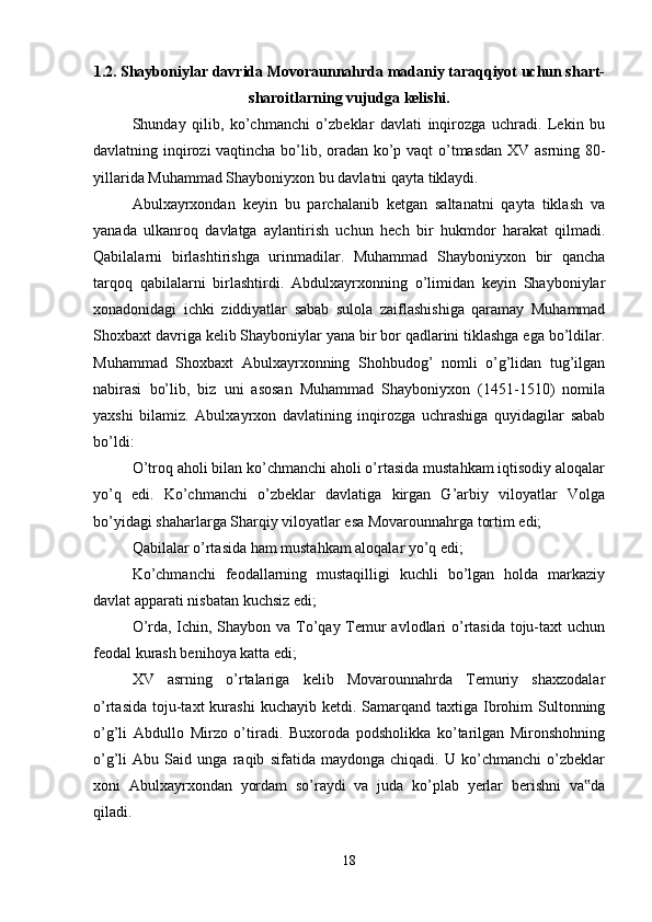 1.2. Shayboniylar davrida Movoraunnahrda madaniy taraqqiyot uchun shart-
sharoitlarning vujudga kelishi.
Shunday   qilib,   ko’chmanchi   o’zbeklar   davlati   inqirozga   uchradi.   Lekin   bu
davlatning inqirozi vaqtincha bo’lib, oradan ko’p vaqt o’tmasdan XV asrning 80-
yillarida Muhammad Shayboniyxon bu davlatni qayta tiklaydi.
Abulxayrxondan   keyin   bu   parchalanib   ketgan   saltanatni   qayta   tiklash   va
yanada   ulkanroq   davlatga   aylantirish   uchun   hech   bir   hukmdor   harakat   qilmadi.
Qabilalarni   birlashtirishga   urinmadilar.   Muhammad   Shayboniyxon   bir   qancha
tarqoq   qabilalarni   birlashtirdi.   Abdulxayrxonning   o’limidan   keyin   Shayboniylar
xonadonidagi   ichki   ziddiyatlar   sabab   sulola   zaiflashishiga   qaramay   Muhammad
Shoxbaxt davriga kelib Shayboniylar yana bir bor qadlarini tiklashga ega bo’ldilar.
Muhammad   Shoxbaxt   Abulxayrxonning   Shohbudog’   nomli   o’g’lidan   tug’ilgan
nabirasi   bo’lib,   biz   uni   asosan   Muhammad   Shayboniyxon   (1451-1510)   nomila
yaxshi   bilamiz.   Abulxayrxon   davlatining   inqirozga   uchrashiga   quyidagilar   sabab
bo’ldi: 
O’troq aholi bilan ko’chmanchi aholi o’rtasida mustahkam iqtisodiy aloqalar
yo’q   edi.   Ko’chmanchi   o’zbeklar   davlatiga   kirgan   G’arbiy   viloyatlar   Volga
bo’yidagi shaharlarga Sharqiy viloyatlar esa Movarounnahrga tortim edi; 
Qabilalar o’rtasida ham mustahkam aloqalar yo’q edi; 
Ko’chmanchi   feodallarning   mustaqilligi   kuchli   bo’lgan   holda   markaziy
davlat apparati nisbatan kuchsiz edi; 
O’rda, Ichin, Shaybon va To’qay Temur  avlodlari  o’rtasida toju-taxt  uchun
feodal kurash benihoya katta edi; 
XV   asrning   o’rtalariga   kelib   Movarounnahrda   Temuriy   shaxzodalar
o’rtasida  toju-taxt  kurashi   kuchayib ketdi.  Samarqand taxtiga  Ibrohim  Sultonning
o’g’li   Abdullo   Mirzo   o’tiradi.   Buxoroda   podsholikka   ko’tarilgan   Mironshohning
o’g’li   Abu   Said   unga   raqib   sifatida   maydonga   chiqadi.   U   ko’chmanchi   o’zbeklar
xoni   Abulxayrxondan   yordam   so’raydi   va   juda   ko’plab   yerlar   berishni   va da‟
qiladi. 
18 