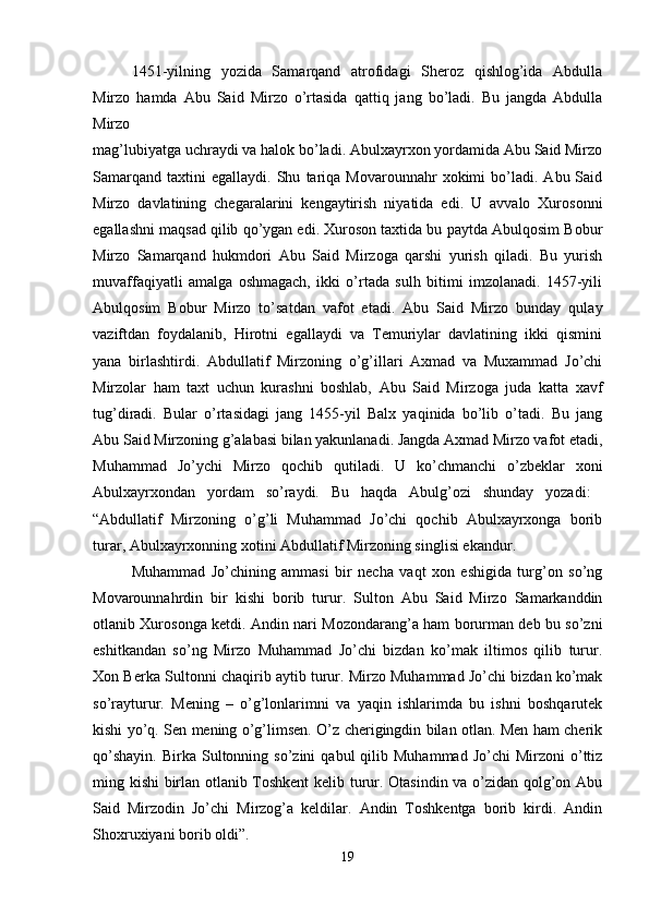 1451-yilning   yozida   Samarqand   atrofidagi   Sheroz   qishlog’ida   Abdulla
Mirzo   hamda   Abu   Said   Mirzo   o’rtasida   qattiq   jang   bo’ladi.   Bu   jangda   Abdulla
Mirzo  
mag’lubiyatga uchraydi va halok bo’ladi. Abulxayrxon yordamida Abu Said Mirzo
Samarqand   taxtini   egallaydi.   Shu   tariqa   Movarounnahr   xokimi   bo’ladi.   Abu  Said
Mirzo   davlatining   chegaralarini   kengaytirish   niyatida   edi.   U   avvalo   Xurosonni
egallashni maqsad qilib qo’ygan edi. Xuroson taxtida bu paytda Abulqosim Bobur
Mirzo   Samarqand   hukmdori   Abu   Said   Mirzoga   qarshi   yurish   qiladi.   Bu   yurish
muvaffaqiyatli   amalga   oshmagach,   ikki   o’rtada   sulh   bitimi   imzolanadi.   1457-yili
Abulqosim   Bobur   Mirzo   to’satdan   vafot   etadi.   Abu   Said   Mirzo   bunday   qulay
vaziftdan   foydalanib,   Hirotni   egallaydi   va   Temuriylar   davlatining   ikki   qismini
yana   birlashtirdi.   Abdullatif   Mirzoning   o’g’illari   Axmad   va   Muxammad   Jo’chi
Mirzolar   ham   taxt   uchun   kurashni   boshlab,   Abu   Said   Mirzoga   juda   katta   xavf
tug’diradi.   Bular   o’rtasidagi   jang   1455-yil   Balx   yaqinida   bo’lib   o’tadi.   Bu   jang
Abu Said Mirzoning g’alabasi bilan yakunlanadi. Jangda Axmad Mirzo vafot etadi,
Muhammad   Jo’ychi   Mirzo   qochib   qutiladi.   U   ko’chmanchi   o’zbeklar   xoni
Abulxayrxondan   yordam   so’raydi.   Bu   haqda   Abulg’ozi   shunday   yozadi:  
“Abdullatif   Mirzoning   o’g’li   Muhammad   Jo’chi   qochib   Abulxayrxonga   borib
turar, Abulxayrxonning xotini Abdullatif Mirzoning singlisi ekandur. 
Muhammad   Jo’chining   ammasi   bir   necha   vaqt   xon   eshigida   turg’on   so’ng
Movarounnahrdin   bir   kishi   borib   turur.   Sulton   Abu   Said   Mirzo   Samarkanddin
otlanib Xurosonga ketdi. Andin nari Mozondarang’a ham borurman deb bu so’zni
eshitkandan   so’ng   Mirzo   Muhammad   Jo’chi   bizdan   ko’mak   iltimos   qilib   turur.
Xon Berka Sultonni chaqirib aytib turur. Mirzo Muhammad Jo’chi bizdan ko’mak
so’rayturur.   Mening   –   o’g’lonlarimni   va   yaqin   ishlarimda   bu   ishni   boshqarutek
kishi yo’q. Sen mening o’g’limsen. O’z cherigingdin bilan otlan. Men ham cherik
qo’shayin.   Birka  Sultonning  so’zini   qabul   qilib  Muhammad  Jo’chi  Mirzoni  o’ttiz
ming kishi birlan otlanib Toshkent  kelib turur. Otasindin va o’zidan qolg’on Abu
Said   Mirzodin   Jo’chi   Mirzog’a   keldilar.   Andin   Toshkentga   borib   kirdi.   Andin
Shoxruxiyani borib oldi”. 
19 