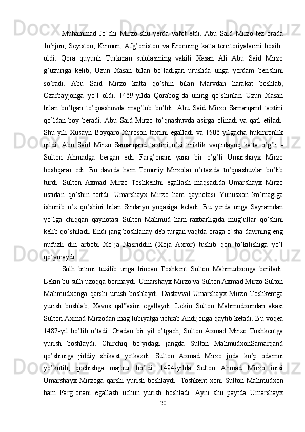 Muhammad   Jo’chi   Mirzo   shu   yerda   vafot   etdi.   Abu   Said   Mirzo   tez   orada
Jo’rjon,   Seyiston,   Kirmon,   Afg’oniston   va   Eronning   katta   territoriyalarini   bosib  
oldi.   Qora   quyunli   Turkman   sulolasining   vakili   Xasan   Ali   Abu   Said   Mirzo
g’uzuriga   kelib,   Uzun   Xasan   bilan   bo’ladigan   urushda   unga   yordam   berishini
so’radi.   Abu   Said   Mirzo   katta   qo’shin   bilan   Marvdan   harakat   boshlab,
Ozarbayjonga   yo’l   oldi.   1469-yilda   Qorabog’da   uning   qo’shinlari   Uzun   Xasan
bilan   bo’lgan   to’qnashuvda   mag’lub   bo’ldi.   Abu   Said   Mirzo   Samarqand   taxtini
qo’ldan   boy   beradi.   Abu   Said   Mirzo   to’qnashuvda   asirga   olinadi   va   qatl   etiladi.
Shu   yili   Xusayn   Boyqaro   Xuroson   taxtini   egalladi   va   1506-yilgacha   hukmronlik
qildi.   Abu   Said   Mirzo   Samarqand   taxtini   o’zi   tiriklik   vaqtidayoq   katta   o’g’li   -
Sulton   Ahmadga   bergan   edi.   Farg’onani   yana   bir   o’g’li   Umarshayx   Mirzo
boshqarar   edi.   Bu   davrda   ham   Temuriy   Mirzolar   o’rtasida   to’qnashuvlar   bo’lib
turdi.   Sulton   Axmad   Mirzo   Toshkentni   egallash   maqsadida   Umarshayx   Mirzo
ustidan   qo’shin   tortdi.   Umarshayx   Mirzo   ham   qaynotasi   Yunusxon   ko’magiga
ishonib   o’z   qo’shini   bilan   Sirdaryo   yoqasiga   keladi.   Bu   yerda   unga   Sayramdan
yo’lga   chiqqan   qaynotasi   Sulton   Mahmud   ham   raxbarligida   mug’ullar   qo’shini
kelib qo’shiladi. Endi jang boshlanay deb turgan vaqtda oraga o’sha davrning eng
nufuzli   din   arbobi   Xo’ja   Nasriddin   (Xoja   Axror)   tushib   qon   to’kilishiga   yo’l
qo’ymaydi. 
Sulh   bitimi   tuzilib   unga   binoan   Toshkent   Sulton   Mahmudxonga   beriladi.
Lekin bu sulh uzoqqa bormaydi. Umarshayx Mirzo va Sulton Axmad Mirzo Sulton
Mahmudxonga   qarshi   urush   boshlaydi.   Dastavval   Umarshayx   Mirzo   Toshkentga
yurish   boshlab,   Xavos   qal asini   egallaydi.   Lekin   Sulton   Mahmudxondan   akasi‟
Sulton Axmad Mirzodan mag’lubiyatga uchrab Andijonga qaytib ketadi. Bu voqea
1487-yil   bo’lib   o’tadi.   Oradan   bir   yil   o’tgach,   Sulton   Axmad   Mirzo   Toshkentga
yurish   boshlaydi.   Chirchiq   bo’yidagi   jangda   Sulton   MahmudxonSamarqand
qo’shiniga   jiddiy   shikast   yetkazdi.   Sulton   Axmad   Mirzo   juda   ko’p   odamni
yo’kotib,   qochishga   majbur   bo’ldi.   1494-yilda   Sulton   Ahmad   Mirzo   inisi
Umarshayx   Mirzoga   qarshi   yurish   boshlaydi.   Toshkent   xoni   Sulton   Mahmudxon
ham   Farg’onani   egallash   uchun   yurish   boshladi.   Ayni   shu   paytda   Umarshayx
20 