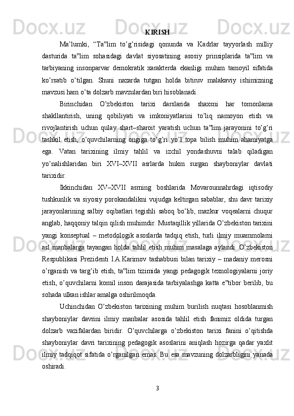 KIRISH
Ma’lumki,   “Ta lim   to’g’risidagi   qonunda   va   Kadrlar   tayyorlash   milliy‟
dasturida   ta lim   sohasidagi   davlat   siyosatining   asosiy   prinsiplarida   ta lim   va	
‟ ‟
tarbiyaning   insonparvar   demokratik   xarakterda   ekanligi   muhim   tamoyil   sifatida
ko’rsatib   o’tilgan.   Shuni   nazarda   tutgan   holda   bitiruv   malakaviy   ishimizning
mavzusi ham o’ta dolzarb mavzulardan biri hisoblanadi. 
Birinchidan   O’zbekiston   tarixi   darslarida   shaxsni   har   tomonlama
shakllantirish,   uning   qobiliyati   va   imkoniyatlarini   to’liq   namoyon   etish   va
rivojlantirish   uchun   qulay   shart–sharoit   yaratish   uchun   ta lim   jarayonini   to’g’ri	
‟
tashkil   etish,   o’quvchilarning   ongiga   to’g’ri   yo’l   topa   bilish   muhim   ahamiyatga
ega.   Vatan   tarixining   ilmiy   tahlil   va   izchil   yondashuvni   talab   qiladigan
yo’nalishlaridan   biri   XVI–XVII   asrlarda   hukm   surgan   shayboniylar   davlati
tarixidir. 
Ikkinchidan   XV–XVII   asrning   boshlarida   Movarounnahrdagi   iqtisodiy
tushkunlik  va  siyosiy  porokandalikni   vujudga  keltirgan  sabablar,   shu  davr  tarixiy
jarayonlarining   salbiy   oqibatlari   tegishli   saboq   bo’lib,   mazkur   voqealarni   chuqur
anglab, haqqoniy talqin qilish muhimdir. Mustaqillik yillarida O’zbekiston tarixini
yangi   konseptual   –   metodologik   asoslarda   tadqiq   etish,   turli   ilmiy   muammolarni
asl  manbalarga  tayangan   holda  tahlil   etish  muhim  masalaga  aylandi.  O’zbekiston
Respublikasi   Prezidenti   I.A.Karimov   tashabbusi   bilan   tarixiy   –   madaniy   merosni
o’rganish   va   targ’ib   etish,   ta lim   tizimida   yangi   pedagogik   texnologiyalarni   joriy	
‟
etish,   o’quvchilarni   komil   inson   darajasida   tarbiyalashga   katta   e tibor   berilib,   bu	
‟
sohada ulkan ishlar amalga oshirilmoqda. 
Uchinchidan   O’zbekiston   tarixining   muhim   burilish   nuqtasi   hosoblanmish
shayboniylar   davrini   ilmiy   manbalar   asosida   tahlil   etish   fanimiz   oldida   turgan
dolzarb   vazifalardan   biridir.   O’quvchilarga   o’zbekiston   tarixi   fanini   o’qitishda
shayboniylar   davri   tarixining   pedagogik   asoslarini   aniqlash   hozirga   qadar   yaxlit
ilmiy   tadqiqot   sifatida   o’rganilgan   emas.   Bu   esa   mavzuning   dolzarbligini   yanada
oshiradi. 
3 