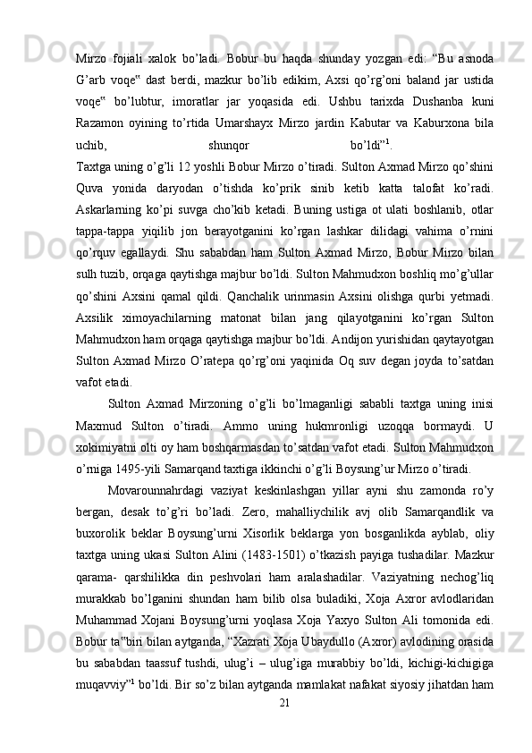 Mirzo   fojiali   xalok   bo’ladi.   Bobur   bu   haqda   shunday   yozgan   edi:   “Bu   asnoda
G’arb   voqe   dast   berdi,   mazkur   bo’lib   edikim,   Axsi   qo’rg’oni   baland   jar   ustida‟
voqe   bo’lubtur,   imoratlar   jar   yoqasida   edi.   Ushbu   tarixda   Dushanba   kuni	
‟
Razamon   oyining   to’rtida   Umarshayx   Mirzo   jardin   Kabutar   va   Kaburxona   bila
uchib,   shunqor   bo’ldi” 1
.  
Taxtga uning o’g’li 12 yoshli Bobur Mirzo o’tiradi. Sulton Axmad Mirzo qo’shini
Quva   yonida   daryodan   o’tishda   ko’prik   sinib   ketib   katta   talofat   ko’radi.
Askarlarning   ko’pi   suvga   cho’kib   ketadi.   Buning   ustiga   ot   ulati   boshlanib,   otlar
tappa-tappa   yiqilib   jon   berayotganini   ko’rgan   lashkar   dilidagi   vahima   o’rnini
qo’rquv   egallaydi.   Shu   sababdan   ham   Sulton   Axmad   Mirzo,   Bobur   Mirzo   bilan
sulh tuzib, orqaga qaytishga majbur bo’ldi. Sulton Mahmudxon boshliq mo’g’ullar
qo’shini   Axsini   qamal   qildi.   Qanchalik   urinmasin   Axsini   olishga   qurbi   yetmadi.
Axsilik   ximoyachilarning   matonat   bilan   jang   qilayotganini   ko’rgan   Sulton
Mahmudxon ham orqaga qaytishga majbur bo’ldi. Andijon yurishidan qaytayotgan
Sulton   Axmad   Mirzo   O’ratepa   qo’rg’oni   yaqinida   Oq   suv   degan   joyda   to’satdan
vafot etadi. 
Sulton   Axmad   Mirzoning   o’g’li   bo’lmaganligi   sababli   taxtga   uning   inisi
Maxmud   Sulton   o’tiradi.   Ammo   uning   hukmronligi   uzoqqa   bormaydi.   U
xokimiyatni olti oy ham boshqarmasdan to’satdan vafot etadi. Sulton Mahmudxon
o’rniga 1495-yili Samarqand taxtiga ikkinchi o’g’li Boysung’ur Mirzo o’tiradi. 
Movarounnahrdagi   vaziyat   keskinlashgan   yillar   ayni   shu   zamonda   ro’y
bergan,   desak   to’g’ri   bo’ladi.   Zero,   mahalliychilik   avj   olib   Samarqandlik   va
buxorolik   beklar   Boysung’urni   Xisorlik   beklarga   yon   bosganlikda   ayblab,   oliy
taxtga   uning   ukasi   Sulton   Alini   (1483-1501)   o’tkazish   payiga   tushadilar.   Mazkur
qarama-   qarshilikka   din   peshvolari   ham   aralashadilar.   Vaziyatning   nechog’liq
murakkab   bo’lganini   shundan   ham   bilib   olsa   buladiki,   Xoja   Axror   avlodlaridan
Muhammad   Xojani   Boysung’urni   yoqlasa   Xoja   Yaxyo   Sulton   Ali   tomonida   edi.
Bobur ta biri bilan aytganda, “Xazrati Xoja Ubaydullo (Axror) avlodining orasida	
‟
bu   sababdan   taassuf   tushdi,   ulug’i   –   ulug’iga   murabbiy   bo’ldi,   kichigi-kichigiga
muqavviy” 1
 bo’ldi. Bir so’z bilan aytganda mamlakat nafakat siyosiy jihatdan ham
21 