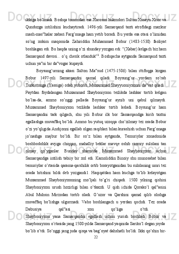 ikkiga bo’linadi. Boshqa tomondan esa Xuroson hukmdori Sulton Xusayn Xisor va
Qunduzga   intilishini   kuchaytiradi.   1496-yili   Samarqand   taxti   atrofidagi   mazkur
mash-mas halar xabari Farg’onaga ham yetib boradi. Bu yerda esa otasi o’limidan‟
so’ng   xokim   maqomida   Zahiriddin   Muhammad   Bobur   (1483-1530)   faoliyat
boshlagan edi. Bu haqda uning o’zi shunday yozgan edi: “(Xabar) kelgach biz ham
Samarqand   davosi...   o’q   cherik   otlanduk” 1
.   Boshqacha   aytganda   Samarqand   taxti
uchun ya ni bir da vogar kupaydi.
‟ ‟
Boysung’urning   akasi   Sulton   Ma sud   (1475-1506)   bilan   ittifoqga   kirgan	
‟
Bobur   1497-yili   Samarqandni   qamal   qiladi.   Boysung’ur   yordam   so’rab
Turkistonga (Yassiga) odab yuborib, Muxammad Shayyuoniyxonni da vat qiladi. 	
‟
Paytdan   foydalangan   Muxammad   Shayboniyxon   tezlikda   lashkar   tortib   kelgan
bo’lsa-da,   ammo   so’nggi   pallada   Boysung’ur   aynib   uni   qabul   qilmaydi.
Muxammad   Shayboniyxon   tezlikda   lashkar   tortib   keladi.   Boysung’ur   ham
Samarqandni   tark   qilgach,   shu   yili   Bobur   ilk   bor   Samarqandga   kirib   taxtni
egallashga muvaffaq bo’ldi. Ammo bu yutuq uzoqqa cho’zilmay tez orada Bobur
o’zi yo’qligida Andijonni egallab olgan raqiblari bilan kurashish uchun Farg’onaga
jo’nashga   majbur   bo’ldi.   Bir   so’z   bilan   aytganda,   Temuriylar   xonadonida
boshbodohlik   avjiga   chiqqan,   mahalliy   beklar   mavqe   oshib   rasmiy   sulolani   tan
olmay   qo’yganlar.   Bunday   sharoitda   Muxammad   Shayboniyxon   uchun
Samarqandga   intilish   tabiiy   bir   xol   edi.   Kamoliddin   Binoiy   shu   munosabat   bilan
temuriylar o’rtasida qarama-qarshilik ortib borayotganidan bu sulolaning umri tez
orada   bitishini   bildi   deb   yozgandi1.   Haqiqatdan   ham   kuchga   to’lib   kelayotgan
Muxammad   Shayboniyxonning   mo’ljali   to’g’ri   chiqadi.   1500   yilning   qishini
Shayboniyxon   urush   hozirligi   bilan   o’tkazdi.   U   qish   ichida   Qorako’l   qal asini	
‟
Abul   Muhsin   Mirzodan   tortib   oladi.   G’uzor   va   Qarshini   qamal   qilib   olishga
muvaffaq   bo’lishga   ulgurmadi.   Vabo   boshlangach   u   yerdan   qochdi.   Tez   orada
Dabusiya   qal asi   xon   qo’liga   o’tdi.  	
‟
Shayboniyxon   yana   Samarqandni   egallash   uchun   yurish   boshladi.   Bobur   va
Shayboniyxon o’rtasida jang 1500-yilda Samarqand yaqinida Sariko’l degan joyda 
bo’lib o’tdi. So’nggi jang juda qisqa va bag’oyat dahshatli bo’ldi. Ikki qo’shin bir-
22 