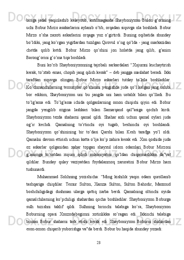 biriga   jadal   yaqinlashib   kelayotib,   kutilmaganda   Shayboniyxon   Bulon   g’orining
uchi Bobur Mirzo asakarlarini aylanib o’tib, orqadan siquvga ola boshladi. Bobur
Mirzo   o’sha   zaxoti   askarlarini   orqaga   yuz   o’girtirdi.   Buning   oqibatida   shunday
bo’ldiki, jang ko’rgan yigitlardan tuzilgan Qirovul o’ng qo’lda - jang markazidan
chetda   qolib   ketdi.   Bobur   Mirzo   qo’shini   jon   holatda   jang   qilib,   g’anim
Barong’orini g’o’ma tiqa boshladi. 
Buni   ko’rib  Shayboniyxonning   tajribali   sarkardalari   “Xujumni   kuchaytirish
kerak, to’xtab emas, chopib jang qilish kerak” – deb jangga maslahat beradi. Ikki
tarafdan   siquvga   olingan   Bobur   Mirzo   askarlari   tutday   to’kila   boshladilar.
Ko’chmanchilarning temuriylar qo’shinini yengishda juda qo’l kelgan jang uslubi
bor   edikim,   Shayboniyxon   uni   bu   jangda   uni   ham   ustalik   bilan   qo’lladi.   Bu
to’lg’ama   edi.   To’lg’ama   ichida   qolganlarning   omon   chiqishi   qiyin   edi.   Bobur
jangda   yengilib   ozgina   lashkari   bilan   Samarqand   qal asiga   qochib   kirdi.‟
Shayboniyxon   tezda   shaharni   qamal   qildi.   Shahar   axli   uchun   qamal   oylari   juda
og’ir   kechdi.   Qamalning   to’rtinchi   oyi   tugab,   beshinchi   oyi   boshlandi.
Shayboniyxon   qo’shinining   bir   to’dasi   Qarshi   bilan   Kesh   tarafga   yo’l   oldi.
Qamalni davom ettirish uchun katta o’lja ko’p zahira kerak edi. Xon qoshida juda
oz   askarlar   qolganidan   xabar   topgan   shayxul   islom   odamlari   Bobur   Mirzoni
g’animga   to’satdan   xujum   qilish   imkoniyatini   qo’ldan   chiqarmaslikka   da vat	
‟
qildilar.   Bunday   qulay   vaziyatdan   foydalanmoq   zaruratini   Bobur   Mirzo   ham
tushunardi.
Muhammad   Solihning   yozishicha:   “Ming   kishilik   yaqin   odam   qurollanib
tashqariga   chiqdilar.   Temur   Sulton,   Xamza   Sulton,   Sulton   Bahodir,   Maxmud
boshchiligidagi   dushman   ularga   qattiq   zarba   berdi.   Qamalning   oltinchi   oyida
qamalchilarning  ko’pchiligi   shahardan   qocha   boshladilar.   Shayboniyxon   Boburga
sulh   tuzishni   taklif   qildi.   Sulhning   birinchi   talabiga   ko’ra,   Shayboniyxon
Boburning   opasi   Xonzodabegimni   xotinlikka   so’ragan   edi.   Ikkinchi   talabiga
binoan   Bobur   shaharni   tark   etishi   kerak   edi.   Shayboniyxon   Boburni   shahardan
eson-omon chiqarib yuborishga va da berdi. Bobur bu haqida shunday yozadi: 	
‟
23 