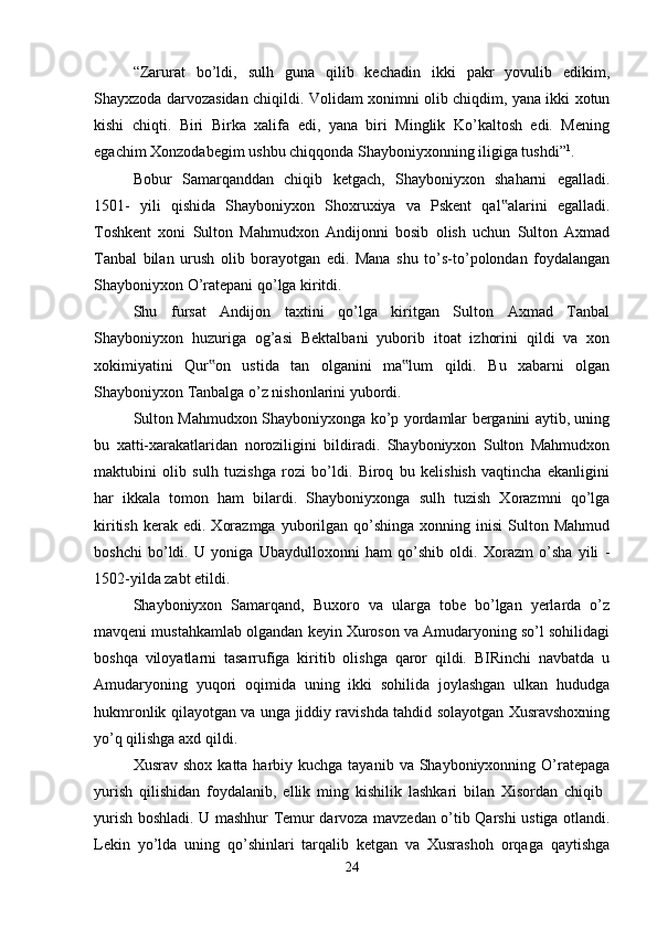 “Zarurat   bo’ldi,   sulh   guna   qilib   kechadin   ikki   pakr   yovulib   edikim,
Shayxzoda darvozasidan chiqildi. Volidam xonimni olib chiqdim, yana ikki xotun
kishi   chiqti.   Biri   Birka   xalifa   edi,   yana   biri   Minglik   Ko’kaltosh   edi.   Mening
egachim Xonzodabegim ushbu chiqqonda Shayboniyxonning iligiga tushdi” 1
. 
Bobur   Samarqanddan   chiqib   ketgach,   Shayboniyxon   shaharni   egalladi.
1501-   yili   qishida   Shayboniyxon   Shoxruxiya   va   Pskent   qal alarini   egalladi.‟
Toshkent   xoni   Sulton   Mahmudxon   Andijonni   bosib   olish   uchun   Sulton   Axmad
Tanbal   bilan   urush   olib   borayotgan   edi.   Mana   shu   to’s-to’polondan   foydalangan
Shayboniyxon O’ratepani qo’lga kiritdi. 
Shu   fursat   Andijon   taxtini   qo’lga   kiritgan   Sulton   Axmad   Tanbal
Shayboniyxon   huzuriga   og’asi   Bektalbani   yuborib   itoat   izhorini   qildi   va   xon
xokimiyatini   Qur on   ustida   tan   olganini   ma lum   qildi.   Bu   xabarni   olgan	
‟ ‟
Shayboniyxon Tanbalga o’z nishonlarini yubordi. 
Sulton Mahmudxon Shayboniyxonga ko’p yordamlar berganini aytib, uning
bu   xatti-xarakatlaridan   noroziligini   bildiradi.   Shayboniyxon   Sulton   Mahmudxon
maktubini   olib   sulh   tuzishga   rozi   bo’ldi.   Biroq   bu   kelishish   vaqtincha   ekanligini
har   ikkala   tomon   ham   bilardi.   Shayboniyxonga   sulh   tuzish   Xorazmni   qo’lga
kiritish   kerak  edi.   Xorazmga   yuborilgan  qo’shinga  xonning  inisi   Sulton  Mahmud
boshchi   bo’ldi.   U   yoniga   Ubaydulloxonni   ham   qo’shib   oldi.   Xorazm   o’sha   yili   -
1502-yilda zabt etildi. 
Shayboniyxon   Samarqand,   Buxoro   va   ularga   tobe   bo’lgan   yerlarda   o’z
mavqeni mustahkamlab olgandan keyin Xuroson va Amudaryoning so’l sohilidagi
boshqa   viloyatlarni   tasarrufiga   kiritib   olishga   qaror   qildi.   BIRinchi   navbatda   u
Amudaryoning   yuqori   oqimida   uning   ikki   sohilida   joylashgan   ulkan   hududga
hukmronlik qilayotgan va unga jiddiy ravishda tahdid solayotgan Xusravshoxning
yo’q qilishga axd qildi. 
Xusrav  shox  katta harbiy kuchga  tayanib  va  Shayboniyxonning  O’ratepaga
yurish   qilishidan   foydalanib,   ellik   ming   kishilik   lashkari   bilan   Xisordan   chiqib  
yurish boshladi. U mashhur Temur darvoza mavzedan o’tib Qarshi ustiga otlandi.
Lekin   yo’lda   uning   qo’shinlari   tarqalib   ketgan   va   Xusrashoh   orqaga   qaytishga
24 
