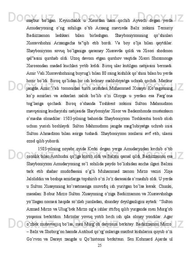 majbur   bo’lgan.   Keyinchalik   u   Xisordan   ham   qochib   Ayvoch   degan   yerda
Amudaryoning   o’ng   sohiliga   o’tib   Arxang   mavzeda   Balx   xokimi   Temuriy
Badiizzamon   lashkari   bilan   birlashgan.   Shayboniyxonning   qo’shinlari
Xusravshohni   Arxangacha   ta qib   etib   bordi.   Va   boy   o’lja   bilan   qaytdilar.‟
Shayboniyxon   sovuq   bo’lganiga   qaramay   Xusravda   qoldi   va   Xisori   shodmon
qal asini   qurshab   oldi.   Uzoq   davom   etgan   qurshov   vaqtida   Xisori   Shoxmonga	
‟
Xurosondan   madad   kuchlari   yetib   keldi.   Biroq   ular   kutilgan   natijasini   bermadi.
Amir Vali Xusravshohning buyrug’i bilan 80 ming kishilik qo’shini bilan bu yerda
hozir   bo’ldi.   Biroq  qo’lidan  bir   ish   kelmay   mahlubiyatga   uchrab   qochdi.   Mazkur
jangda   Amir   Vali   tomonidan   turib   urishdan   Muhammad   Xusayn   Ko’ragonning
ko’p   amirlari   va   askarlari   xalok   bo’lib   o’zi   Oloyga   u   yerdan   esa   Farg’ona
tog’lariga   qochadi.   Biroq   o’shanda   Toshkent   xokimi   Sulton   Mahmudxon
mavqeining kuchayishi natijasida Shayboniylar Xisor va Badaxshonda mustaxkam
o’rnasha   olmadilar.   1503-yilning   bahorida   Shayboniyxon   Toshkentni   bosib   olish
uchun   yurish   boshlaydi.   Sulton   Mahmudxon   jangda   mag’lubiyatga   uchrab   inisi
Sulton   Ahmadxon   bilan   asirga   tushadi.   Shayboniyxon   xonlarni   avf   etib,   ularni
ozod qilib yubordi. 
1503-yilning   noyabr   oyida   Kerki   degan   yerga   Amudaryodan   kechib   o’tib
osonlik bilan Antihudni qo’lga kiritib oldi va Balxni qamal qildi. Badiizzamon esa
Shayboniyxon  Amudaryoning  so’l  sohilida   paydo  bo’lishidan   ancha  ilgari   Balxni
tark   etib   shahar   mudofaasini   o’g’li   Muhammad   zamon   Mirzo   vaziri   Xoja
Jaloliddin va boshqa amirlarga topshirib o’zi Jo’z darasaida o’rnashib oldi. U yerda
u   Sulton   Xusaynning   ko’rsatmasiga   muvofiq   ish   yuritgan   bo’lsa   kerak.   Chunki,
masalan:   Bobur   Mirzo   Sulton   Xusaynning   o’ziga   Badiizzamon   va   Xusravshohga
yo’llagan nomasi haqida so’zlab jumladan, shunday deyilganligini aytadi: “Sulton
Axmad Mirzo va Ulug’bek Mirzo og’a ishlar ittifoq qilib yurganda men Murg’ob
yoqasini   berkitdim.   Mirzolar   yovuq   yotib   hech   ish   qila   olmay   yondilar.   Agar
o’zbek mutavvajjiq bo’lsa, men Murg’ob daryosini berkitay. Badiizzamon Mirzo  
– Balx va Shobirg’on hamda Antihud qo’rg’onlariga mazbut kishilarini quyub o’zi
Go’rvon   va   Darayi   zangda   u   Qo’histonni   berkitsun.   Sen   Kohmard   Ajarda   ul
25 