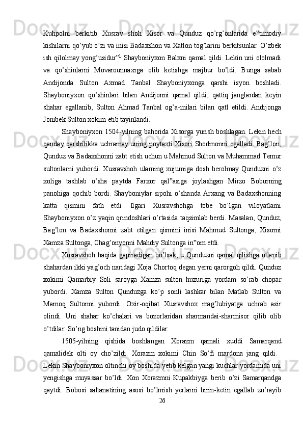 Kuhpolni   berkitib   Xusrav   shoh   Xisor   va   Qunduz   qo’rg’onlarida   e timodiy‟
kishilarni qo’yub o’zi va inisi Badaxshon va Xatlon tog’larini berkitsunlar. O’zbek
ish qilolmay yong’usidur” 1
  Shayboniyxon Balxni qamal qildi. Lekin uni ololmadi
va   qo’shinlarni   Movarounnaxrga   olib   ketishga   majbur   bo’ldi.   Bunga   sabab
Andijonda   Sulton   Axmad   Tanbal   Shayboniyxonga   qarshi   isyon   boshladi.
Shayboniyxon   qo’shinlari   bilan   Andijonni   qamal   qildi,   qattiq   janglardan   keyin
shahar   egallanib,   Sulton   Ahmad   Tanbal   og’a-inilari   bilan   qatl   etildi.   Andijonga
Jonibek Sulton xokim etib tayinlandi. 
Shayboniyxon 1504-yilning bahorida Xisorga yurish boshlagan.   Lekin hech
qanday qarshilikka uchramay uning poytaxti Xisori Shodmonni egalladi. Bag’lon,
Qunduz va Badaxshonni zabt etish uchun u Mahmud Sulton va Muhammad Temur
sultonlarni   yubordi.   Xusravshoh   ularning   xujumiga   dosh   berolmay   Qunduzni   o’z
xoliga   tashlab   o’sha   paytda   Farxor   qal asiga   joylashgan   Mirzo   Boburning	
‟
panohiga   qochib   bordi.   Shayboniylar   sipohi   o’shanda   Arxang   va   Badaxshonning
katta   qismini   fath   etdi.   Ilgari   Xusravshohga   tobe   bo’lgan   viloyatlarni
Shayboniyxon o’z yaqin qrindoshlari o’rtasida taqsimlab berdi. Masalan, Qunduz,
Bag’lon   va   Badaxshonni   zabt   etilgan   qismini   inisi   Mahmud   Sultonga,   Xisorni
Xamza Sultonga, Chag’onyonni Mahdiy Sultonga in om etdi. 	
‟
Xusravshoh haqida gapiradigan bo’lsak, u Qunduzni qamal qilishga otlanib
shahardan ikki yag’och naridagi Xoja Chortoq degan yerni qarorgoh qildi. Qunduz
xokimi   Qamarbiy   Soli   saroyga   Xamza   sulton   huzuriga   yordam   so’rab   chopar
yubordi.   Xamza   Sulton   Qunduzga   ko’p   sonli   lashkar   bilan   Matlab   Sulton   va
Mamoq   Sultonni   yubordi.   Oxir-oqibat   Xusravshox   mag’lubiyatga   uchrab   asir
olindi.   Uni   shahar   ko’chalari   va   bozorlaridan   sharmandai-sharmisor   qilib   olib
o’tdilar. So’ng boshini tanidan judo qildilar. 
1505-yilning   qishida   boshlangan   Xorazm   qamali   xuddi   Samarqand
qamalidek   olti   oy   cho’zildi.   Xorazm   xokimi   Chin   So’fi   mardona   jang   qildi.  
Lekin Shayboniyxon oltinchi oy boshida yetib kelgan yangi kuchlar yordamida uni
yengishga   muyassar   bo’ldi.   Xon   Xorazmni   Kupakbiyga   berib   o’zi   Samarqandga
qaytdi.   Bobosi   saltanatining   asosi   bo’lmish   yerlarni   birin-ketin   egallab   zo’rayib
26 