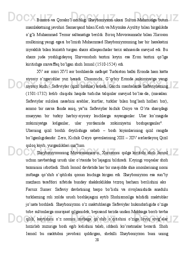 Buxoro  va  Qorako’l  noibligi   Shayboniyxon  ukasi  Sulton  Mahmudga   butun
mamlakatning javohiri Samarqand bilan Kesh va Miyonka Ayoltiy bilan birgalikda
o’g’li   Muhammad   Temur   saltanatiga   berildi.  Biroq   Movoraunnahr   bilan   Xuroson
mulkining yangi  egasi bo’lmish Muhammad Shayboniyxonning har bir harakatini
ziyraklik bilan kuzatib turgan shaxs  allaqanchalar  tarix sahnasida  mavjud edi. Bu
shaxs   juda   yoshligidayoq   Shirvonshoh   taxtini   keyin   esa   Eron   taxtini   qo’lga
kiritishga muvaffaq bo’lgan shoh Ismoil (1510-1524) edi. 
XV asr  oxiri  XVI  asr  boshlarida  nafaqat  Turkiston  balki   Eronda  ham  katta
siyosiy   o’zgarishlar   yuz   beradi.   Chunonchi,   G’qrbiy   Eronda   xokimiyatga   yangi
siyosiy kuch - Safaviylar (qizil boshlar) keladi. Garchi manbalarda Safaviylarning
(1501-1732)   kelib   chiqishi   haqida   turlicha   talqinlar   mavjud   bo’lsa-da,   (masalan:
Safaviylar   sulolasi   nasabini   arablar,   kurtlar,   turklar   bilan   bog’lash   hollari   bor),
ammo   bir   narsa   fanda   aniq,   ya ni   Safaviylar   kichik   Osiyo   va   O’rta   sharqdagi‟
muayyan   bir   turkiy   harbiy-siyosiy   kuchlarga   suyanganlar.   Ular   ko’magida
xokimiyatga   kelganlar,   ular   yordamida   xokimiyatni   boshqarganlar 1
.  
Ularning   qizil   boshli   deyilishiga   sabab   –   bosh   kiyimlarining   qizil   rangda
bo’lganligidandir. Zero, Kichik Osiyo qavmlarining XIII – XIV asrlardayoq Qizil
quloq kiyib, yurganliklari ma lum. 	
‟
Shayboniyxonning   Movoraunnaxr-u,   Xurosonni   qulga   kiritishi   shoh   Ismoil
uchun navbatdagi urush ular o’rtasida bo’lajagini bildiradi. Keyingi voqealar shoh
taxminini isbotladi. Shoh Ismoil davlatida har bir masjidda shia imonlarining nomi
xutbaga   qo’shib   o’qitilishi   qonun   kuchiga   kirgan   edi.   Shayboniyxon   esa   sun iy	
‟
mazham   tarafdori   sifatida   bunday   shakkoklikka   tezroq   barham   berilishini   aks  
Farrux   Sumer.   Safaviy   davlatining   barpo   bo’lishi   va   rivojlanishida   anadulu
turklarning   roli   xolda   urush   boshlajagini   aytib   Shohismoilga   tahdidli   maktublar
jo’nata boshladi. Shayboniyxon o’z maktublariga Safaviylar hukmdorligida o’ziga
tobe sultonlarga murojaat qilganidek, bepisand tarzda undan Makkaga borib tavba
qilib,   kaytishini   o’z   nomini   xutbaga   qo’shib   o’qitishini   o’ziga   loyiq   sovg’alar
hozirlab   xuzuriga   bosh   egib   kelishini   talab,   iddaoli   ko’rsatmalar   berardi.   Shoh
Ismoil   bu   maktubni   javobsiz   qoldirgan,   shekilli   Shayboniyxon   buni   uning
28 