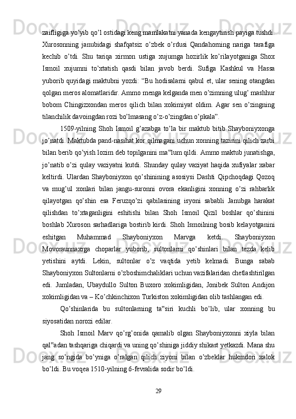 zaifligiga yo’yib qo’l ostidagi keng mamlakatni yanada kengaytirish payiga tushdi.
Xurosonning   janubidagi   shafqatsiz   o’zbek   o’rdusi   Qandahorning   nariga   tarafiga
kechib   o’tdi.   Shu   tariqa   xirmon   ustiga   xujumga   hozirlik   ko’rilayotganiga   Shox
Ismoil   xujumni   to’xtatish   qasdi   bilan   javob   berdi.   Sufiga   Kashkul   va   Hassa
yuborib quyidagi  maktubni  yozdi:  “Bu hodisalarni qabul  et, ular sening otangdan
qolgan meros alomatlaridir. Ammo menga kelganda men o’zimning ulug’ mashhur
bobom   Chingizxondan   meros   qilich   bilan   xokimiyat   oldim.   Agar   sen   o’zingning
tilanchilik davoingdan rozi bo’lmasang o’z-o’zingdan o’pkala”. 
1509-yilning   Shoh   Ismoil   g’azabga   to’la   bir   maktub   bitib   Shayboniyxonga
jo’natdi. Maktubda pand-nasihat kor qilmagani uchun xonning tazirini qilich zarbi
bilan berib qo’yish lozim deb topilganini ma lum qildi. Ammo maktub junatishga,‟
jo’natib o’zi qulay vaziyatni  kutdi. Shunday qulay vaziyat  haqida xufiyalar  xabar
keltirdi.   Ulardan   Shayboniyxon   qo’shinining   asosiysi   Dashti   Qipchoqdagi   Qozoq
va   mug’ul   xonlari   bilan   jangu-suronni   ovora   ekanligini   xonning   o’zi   rahbarlik
qilayotgan   qo’shin   esa   Feruzqo’zi   qabilasining   isyoni   sababli   Janubga   harakat
qilishdan   to’xtaganligini   eshitishi   bilan   Shoh   Ismoil   Qizil   boshlar   qo’shinini
boshlab Xuroson sarhadlariga bostirib kirdi. Shoh Ismoilning bosib kelayotganini
eshitgan   Muhammad   Shayboniyxon   Marvga   ketdi.   Shayboniyxon
Movoraunnaxrga   choparlar   yuborib,   sultonlarni   qo’shinlari   bilan   tezda   kelib
yetishini   aytdi.   Lekin,   sultonlar   o’z   vaqtida   yetib   kelmadi.   Bunga   sabab
Shayboniyxon Sultonlarni o’zboshimchaliklari uchun vazifalaridan chetlashtirilgan
edi.   Jumladan,   Ubaydullo   Sulton   Buxoro   xokimligidan,   Jonibek   Sulton   Andijon
xokimligidan va – Ko’chkinchixon Turkiston xokimligidan olib tashlangan edi. 
Qo’shinlarida   bu   sultonlarning   ta siri   kuchli   bo’lib,   ular   xonning   bu	
‟
siyosatidan norozi edilar. 
Shoh   Ismoil   Marv   qo’rg’onida   qamalib   olgan   Shayboniyxonni   xiyla   bilan
qal adan tashqariga chiqardi va uning qo’shiniga jiddiy shikast yetkazdi. Mana shu	
‟
jang   so’ngida   bo’yniga   o’ralgan   qilich   ziyoni   bilan   o’zbeklar   hukmdori   xalok
bo’ldi. Bu voqea 1510-yilning 6-fevralida sodir bo’ldi. 
29 