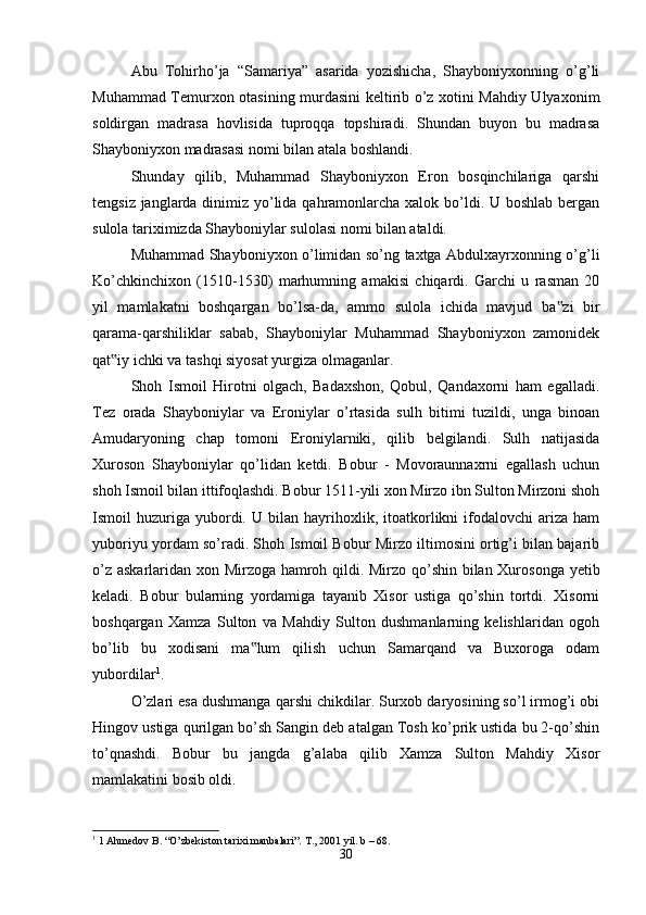 Abu   Tohirho’ja   “Samariya”   asarida   yozishicha,   Shayboniyxonning   o’g’li
Muhammad Temurxon otasining murdasini keltirib o’z xotini Mahdiy Ulyaxonim
soldirgan   madrasa   hovlisida   tuproqqa   topshiradi.   Shundan   buyon   bu   madrasa
Shayboniyxon madrasasi nomi bilan atala boshlandi. 
Shunday   qilib,   Muhammad   Shayboniyxon   Eron   bosqinchilariga   qarshi
tengsiz janglarda dinimiz yo’lida qahramonlarcha xalok bo’ldi. U boshlab bergan
sulola tariximizda Shayboniylar sulolasi nomi bilan ataldi. 
Muhammad Shayboniyxon o’limidan so’ng taxtga Abdulxayrxonning o’g’li
Ko’chkinchixon   (1510-1530)   marhumning   amakisi   chiqardi.   Garchi   u   rasman   20
yil   mamlakatni   boshqargan   bo’lsa-da,   ammo   sulola   ichida   mavjud   ba zi   bir‟
qarama-qarshiliklar   sabab,   Shayboniylar   Muhammad   Shayboniyxon   zamonidek
qat iy ichki va tashqi siyosat yurgiza olmaganlar. 	
‟
Shoh   Ismoil   Hirotni   olgach,   Badaxshon,   Qobul,   Qandaxorni   ham   egalladi.
Tez   orada   Shayboniylar   va   Eroniylar   o’rtasida   sulh   bitimi   tuzildi,   unga   binoan
Amudaryoning   chap   tomoni   Eroniylarniki,   qilib   belgilandi.   Sulh   natijasida
Xuroson   Shayboniylar   qo’lidan   ketdi.   Bobur   -   Movoraunnaxrni   egallash   uchun
shoh Ismoil bilan ittifoqlashdi. Bobur 1511-yili xon Mirzo ibn Sulton Mirzoni shoh
Ismoil   huzuriga  yubordi.  U   bilan   hayrihoxlik,   itoatkorlikni   ifodalovchi   ariza   ham
yuboriyu yordam so’radi. Shoh Ismoil Bobur Mirzo iltimosini ortig’i bilan bajarib
o’z askarlaridan xon Mirzoga hamroh qildi. Mirzo qo’shin bilan Xurosonga yetib
keladi.   Bobur   bularning   yordamiga   tayanib   Xisor   ustiga   qo’shin   tortdi.   Xisorni
boshqargan   Xamza   Sulton   va   Mahdiy   Sulton   dushmanlarning   kelishlaridan   ogoh
bo’lib   bu   xodisani   ma lum   qilish   uchun   Samarqand   va   Buxoroga   odam	
‟
yubordilar 1
. 
O’zlari esa dushmanga qarshi chikdilar. Surxob daryosining so’l irmog’i obi
Hingov ustiga qurilgan bo’sh Sangin deb atalgan Tosh ko’prik ustida bu 2-qo’shin
to’qnashdi.   Bobur   bu   jangda   g’alaba   qilib   Xamza   Sulton   Mahdiy   Xisor
mamlakatini bosib oldi. 
1
 1 Ahmedov B. “O’zbekiston tarixi manbalari”.  T., 2001 yil. b – 68.
30 