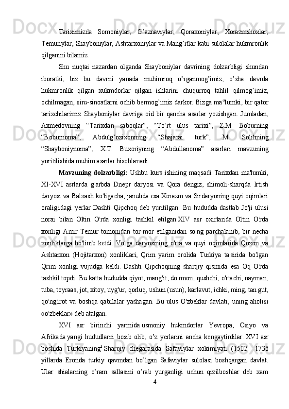 Tariximizda   Somoniylar,   G’aznaviylar,   Qoraxoniylar,   Xorazmshoxlar,
Temuriylar, Shayboniylar, Ashtarxoniylar va Mang’itlar kabi sulolalar hukmronlik
qilganini bilamiz. 
Shu   nuqtai   nazardan   olganda   Shayboniylar   davrining   dolzarbligi   shundan
iboratki,   biz   bu   davrni   yanada   muhimroq   o’rganmog’imiz,   o’sha   davrda
hukmronlik   qilgan   xukmdorlar   qilgan   ishlarini   chuqurroq   tahlil   qilmog’imiz,
ochilmagan, siru-sinoatlarni ochib bermog’imiz darkor. Bizga ma lumki, bir qator‟
tarixchilarimiz   Shayboniylar   davriga   oid   bir   qancha   asarlar   yozishgan.   Jumladan,
Axmedovning   “Tarixdan   saboqlar”,   “To’rt   ulus   tarixi”,   Z.M.   Boburning
“Boburnoma”,   Abdulg’ozixonning   “Shajarai   turk”,   M.   Solihning
“Shayboniynoma”,   X.T.   Buxoriyning   “Abdullanoma”   asarlari   mavzuning
yoritilishida muhim asarlar hisoblanadi. 
Mavzuning   dolzarbligi:   Ushbu   kurs   ishining   maqsadi   Tarixdan   ma'lumki,
XI-XVI   asrlarda   g'arbda   Dnepr   daryosi   va   Qora   dengiz,   shimoli-sharqda   Irtish
daryosi va Balxash ko'ligacha, janubda esa Xorazm va Sirdaryoning quyi oqimlari
oralig'idagi   yerlar   Dashti   Qipchoq   deb   yuritilgan.   Bu   hududda   dastlab   Jo'ji   ulusi
norai   bilan   Oltin   O'rda   xonligi   tashkil   etilgan.XIV   asr   oxirlarida   Oltin   O'rda
xonligi   Amir   Temur   tomonidan   tor-mor   etilganidan   so'ng   parchalanib,   bir   necha
xonliklarga   bo'linib   ketdi.   Volga   daryosining   o'rta   va   quyi   oqimlarida   Qozon   va
Ashtarxon   (Hojitarxon)   xonliklari,   Qrim   yarim   orolida   Turkiya   ta'sirida   bo'lgan
Qrim   xonligi   vujudga   keldi.   Dashti   Qipchoqning   sharqiy   qismida   esa   Oq   O'rda
tashkil topdi. Bu katta hududda qiyot, mang'it, do'rmon, qushchi, o'rtachi, nayman,
tuba, toyraas, jot, xitoy, uyg'ur, qorluq, ushun (usun), karlavut, ichki, ming, tan gut,
qo'ng'irot   va   boshqa   qabilalar   yashagan.   Bu   ulus   O'zbeklar   davlati,   uning   aholisi
«o'zbeklar» deb atalgan. 
XVI   asr   birinchi   yarmida   usmoniy   hukmdorlar   Yevropa,   Osiyo   va
Afrikada   yangi   hududlarni   bosib   olib,   o’z   yerlarini   ancha   kengaytirdilar.   XVI   asr
boshida   Turkiyaning 1
  Sharqiy   chegarasida   Safaviylar   xokimiyati   (1502   –1736
yillarda   Eronda   turkiy   qavmdan   bo’lgan   Safaviylar   sulolasi   boshqargan   davlat.
Ular   shialarning   o’ram   sallasini   o’rab   yurganligi   uchun   qizilboshlar   deb   xam
4 