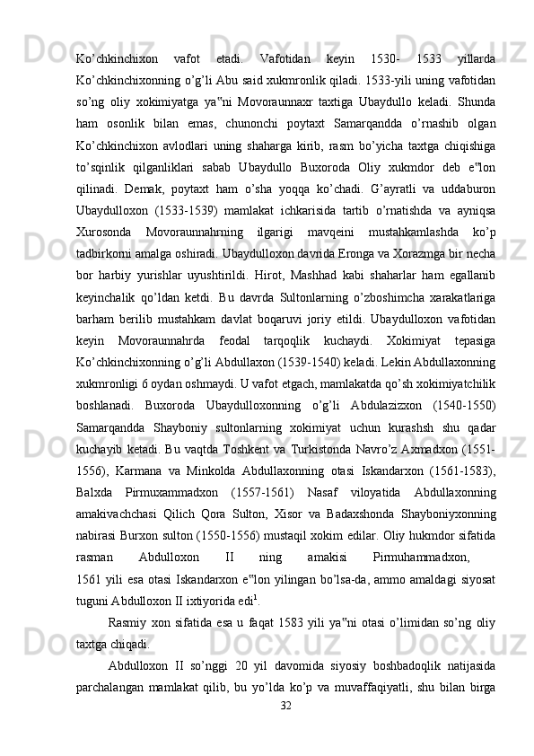 Ko’chkinchixon   vafot   etadi.   Vafotidan   keyin   1530-   1533   yillarda
Ko’chkinchixonning o’g’li Abu said xukmronlik qiladi. 1533-yili uning vafotidan
so’ng   oliy   xokimiyatga   ya ni   Movoraunnaxr   taxtiga   Ubaydullo   keladi.   Shunda‟
ham   osonlik   bilan   emas,   chunonchi   poytaxt   Samarqandda   o’rnashib   olgan
Ko’chkinchixon   avlodlari   uning   shaharga   kirib,   rasm   bo’yicha   taxtga   chiqishiga
to’sqinlik   qilganliklari   sabab   Ubaydullo   Buxoroda   Oliy   xukmdor   deb   e lon	
‟
qilinadi.   Demak,   poytaxt   ham   o’sha   yoqqa   ko’chadi.   G’ayratli   va   uddaburon
Ubaydulloxon   (1533-1539)   mamlakat   ichkarisida   tartib   o’rnatishda   va   ayniqsa
Xurosonda   Movoraunnahrning   ilgarigi   mavqeini   mustahkamlashda   ko’p
tadbirkorni amalga oshiradi. Ubaydulloxon davrida Eronga va Xorazmga bir necha
bor   harbiy   yurishlar   uyushtirildi.   Hirot,   Mashhad   kabi   shaharlar   ham   egallanib
keyinchalik   qo’ldan   ketdi.   Bu   davrda   Sultonlarning   o’zboshimcha   xarakatlariga
barham   berilib   mustahkam   davlat   boqaruvi   joriy   etildi.   Ubaydulloxon   vafotidan
keyin   Movoraunnahrda   feodal   tarqoqlik   kuchaydi.   Xokimiyat   tepasiga
Ko’chkinchixonning o’g’li Abdullaxon (1539-1540) keladi. Lekin Abdullaxonning
xukmronligi 6 oydan oshmaydi. U vafot etgach, mamlakatda qo’sh xokimiyatchilik
boshlanadi.   Buxoroda   Ubaydulloxonning   o’g’li   Abdulazizxon   (1540-1550)
Samarqandda   Shayboniy   sultonlarning   xokimiyat   uchun   kurashsh   shu   qadar
kuchayib   ketadi.   Bu   vaqtda   Toshkent   va   Turkistonda   Navro’z   Axmadxon   (1551-
1556),   Karmana   va   Minkolda   Abdullaxonning   otasi   Iskandarxon   (1561-1583),
Balxda   Pirmuxammadxon   (1557-1561)   Nasaf   viloyatida   Abdullaxonning
amakivachchasi   Qilich   Qora   Sulton,   Xisor   va   Badaxshonda   Shayboniyxonning
nabirasi Burxon sulton (1550-1556) mustaqil xokim edilar. Oliy hukmdor sifatida
rasman   Abdulloxon   II   ning   amakisi   Pirmuhammadxon,  
1561  yili   esa   otasi   Iskandarxon  e lon   yilingan   bo’lsa-da,   ammo  amaldagi   siyosat	
‟
tuguni Abdulloxon II ixtiyorida edi 1
. 
Rasmiy   xon   sifatida   esa   u   faqat   1583   yili   ya ni   otasi   o’limidan   so’ng   oliy	
‟
taxtga chiqadi. 
Abdulloxon   II   so’nggi   20   yil   davomida   siyosiy   boshbadoqlik   natijasida
parchalangan   mamlakat   qilib,   bu   yo’lda   ko’p   va   muvaffaqiyatli,   shu   bilan   birga
32 