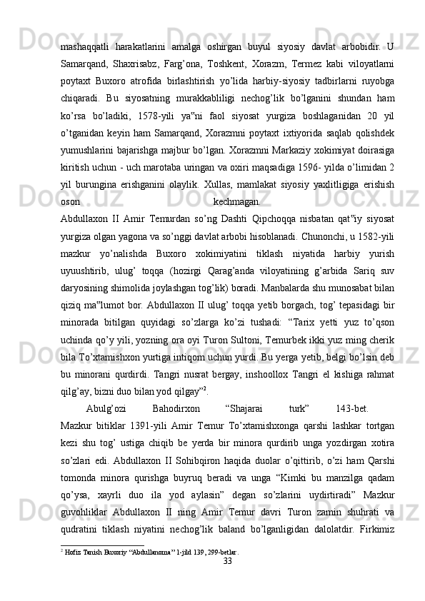 mashaqqatli   harakatlarini   amalga   oshirgan   buyul   siyosiy   davlat   arbobidir.   U
Samarqand,   Shaxrisabz,   Farg’ona,   Toshkent,   Xorazm,   Termez   kabi   viloyatlarni
poytaxt   Buxoro   atrofida   birlashtirish   yo’lida   harbiy-siyosiy   tadbirlarni   ruyobga
chiqaradi.   Bu   siyosatning   murakkabliligi   nechog’lik   bo’lganini   shundan   ham
ko’rsa   bo’ladiki,   1578-yili   ya ni   faol   siyosat   yurgiza   boshlaganidan   20   yil‟
o’tganidan   keyin   ham   Samarqand,   Xorazmni   poytaxt   ixtiyorida   saqlab   qolishdek
yumushlarini bajarishga majbur bo’lgan. Xorazmni Markaziy xokimiyat doirasiga
kiritish uchun - uch marotaba uringan va oxiri maqsadiga 1596- yilda o’limidan 2
yil   burungina   erishganini   olaylik.   Xullas,   mamlakat   siyosiy   yaxlitligiga   erishish
oson   kechmagan.  
Abdullaxon   II   Amir   Temurdan   so’ng   Dashti   Qipchoqqa   nisbatan   qat iy   siyosat	
‟
yurgiza olgan yagona va so’nggi davlat arbobi hisoblanadi. Chunonchi, u 1582-yili
mazkur   yo’nalishda   Buxoro   xokimiyatini   tiklash   niyatida   harbiy   yurish
uyuushtirib,   ulug’   toqqa   (hozirgi   Qarag’anda   viloyatining   g’arbida   Sariq   suv
daryosining shimolida joylashgan tog’lik) boradi. Manbalarda shu munosabat bilan
qiziq ma lumot  bor. Abdullaxon II  ulug’  toqqa yetib borgach, tog’  tepasidagi  bir	
‟
minorada   bitilgan   quyidagi   so’zlarga   ko’zi   tushadi:   “Tarix   yetti   yuz   to’qson
uchinda qo’y yili, yozning ora oyi Turon Sultoni, Temurbek ikki yuz ming cherik
bila To’xtamishxon yurtiga intiqom uchun yurdi. Bu yerga yetib, belgi bo’lsin deb
bu   minorani   qurdirdi.   Tangri   nusrat   bergay,   inshoollox   Tangri   el   kishiga   rahmat
qilg’ay, bizni duo bilan yod qilgay” 2
. 
Abulg’ozi   Bahodirxon   “Shajarai   turk”   143-bet.  
Mazkur   bitiklar   1391-yili   Amir   Temur   To’xtamishxonga   qarshi   lashkar   tortgan
kezi   shu   tog’   ustiga   chiqib   be   yerda   bir   minora   qurdirib   unga   yozdirgan   xotira
so’zlari   edi.   Abdullaxon   II   Sohibqiron   haqida   duolar   o’qittirib,   o’zi   ham   Qarshi
tomonda   minora   qurishga   buyruq   beradi   va   unga   “Kimki   bu   manzilga   qadam
qo’ysa,   xayrli   duo   ila   yod   aylasin”   degan   so’zlarini   uydirtiradi”   Mazkur
guvohliklar   Abdullaxon   II   ning   Amir   Temur   davri   Turon   zamin   shuhrati   va
qudratini   tiklash   niyatini   nechog’lik   baland   bo’lganligidan   dalolatdir.   Firkimiz
2
 Hofiz Tanish Buxoriy “Abdullanoma” 1-jild 139, 299-betlar.
33 