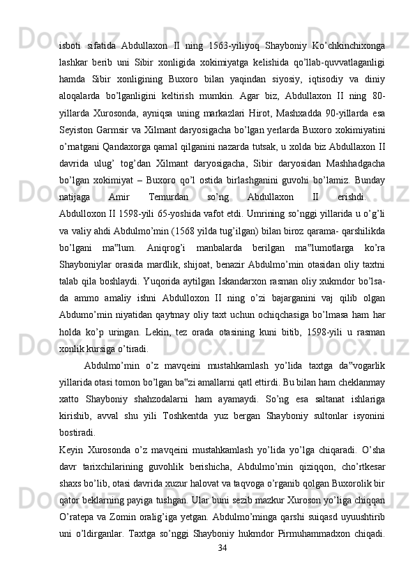 isboti   sifatida   Abdullaxon   II   ning   1563-yiliyoq   Shayboniy   Ko’chkinchixonga
lashkar   berib   uni   Sibir   xonligida   xokimiyatga   kelishida   qo’llab-quvvatlaganligi
hamda   Sibir   xonligining   Buxoro   bilan   yaqindan   siyosiy,   iqtisodiy   va   diniy
aloqalarda   bo’lganligini   keltirish   mumkin.   Agar   biz,   Abdullaxon   II   ning   80-
yillarda   Xurosonda,   ayniqsa   uning   markazlari   Hirot,   Mashxadda   90-yillarda   esa
Seyiston Garmsir va Xilmant daryosigacha bo’lgan yerlarda Buxoro xokimiyatini
o’rnatgani Qandaxorga qamal qilganini nazarda tutsak, u xolda biz Abdullaxon II
davrida   ulug’   tog’dan   Xilmant   daryosigacha,   Sibir   daryosidan   Mashhadgacha
bo’lgan   xokimiyat   –   Buxoro   qo’l   ostida   birlashganini   guvohi   bo’lamiz.   Bunday
natijaga   Amir   Temurdan   so’ng   Abdullaxon   II   erishdi.  
Abdulloxon II 1598-yili 65-yoshida vafot etdi. Umrining so’nggi yillarida u o’g’li
va valiy ahdi Abdulmo’min (1568 yilda tug’ilgan) bilan biroz qarama- qarshilikda
bo’lgani   ma lum.   Aniqrog’i   manbalarda   berilgan   ma lumotlarga   ko’ra‟ ‟
Shayboniylar   orasida   mardlik,   shijoat,   benazir   Abdulmo’min   otasidan   oliy   taxtni
talab qila boshlaydi. Yuqorida aytilgan Iskandarxon rasman oliy xukmdor bo’lsa-
da   ammo   amaliy   ishni   Abdulloxon   II   ning   o’zi   bajarganini   vaj   qilib   olgan
Abdumo’min   niyatidan   qaytmay   oliy   taxt   uchun   ochiqchasiga   bo’lmasa   ham   har
holda   ko’p   uringan.   Lekin,   tez   orada   otasining   kuni   bitib,   1598-yili   u   rasman
xonlik kursiga o’tiradi. 
Abdulmo’min   o’z   mavqeini   mustahkamlash   yo’lida   taxtga   da vogarlik	
‟
yillarida otasi tomon bo’lgan ba zi amallarni qatl ettirdi. Bu bilan ham cheklanmay	
‟
xatto   Shayboniy   shahzodalarni   ham   ayamaydi.   So’ng   esa   saltanat   ishlariga
kirishib,   avval   shu   yili   Toshkentda   yuz   bergan   Shayboniy   sultonlar   isyonini
bostiradi.  
Keyin   Xurosonda   o’z   mavqeini   mustahkamlash   yo’lida   yo’lga   chiqaradi.   O’sha
davr   tarixchilarining   guvohlik   berishicha,   Abdulmo’min   qiziqqon,   cho’rtkesar
shaxs bo’lib, otasi davrida xuzur halovat va taqvoga o’rganib qolgan Buxorolik bir
qator beklarning payiga tushgan. Ular buni sezib mazkur Xuroson yo’liga chiqqan
O’ratepa   va   Zomin  oralig’iga  yetgan.   Abdulmo’minga   qarshi   suiqasd   uyuushtirib
uni   o’ldirganlar.   Taxtga   so’nggi   Shayboniy   hukmdor   Pirmuhammadxon   chiqadi.
34 