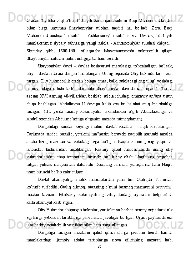 Oradan 2 yilcha vaqt o’tib, 1601 yili Samarqand xokimi Boqi Muhammad taqdiri
bilan   birga   umuman   Shayboniylar   sulolasi   taqdiri   hal   bo’ladi.   Zero,   Boqi
Muhammad   boshqa   bir   sulola   –   Ashtarxoniylar   sulolasi   edi.   Demak,   1601   yili
mamlakatimiz   siyosiy   sahnasiga   yangi   sulola   -   Ashtarxoniylar   sulolasi   chiqadi.  
Shunday   qilib,   1500-1601   yillargacha   Movoraunnaxrda   xukmronlik   qilgan
Shayboniylar sulolasi hukmronligiga barham berildi. 
Shayboniylar   davri   –   davlat   boshqaruvi   masalasiga   to’xtaladigan   bo’lsak,
oliy   –   davlat   idorasi   dargoh   hisoblangan.   Uning   tepasida   Oliy   hukmdorlar   –   xon
turgan. Oliy hukmdorlik otadan bolaga emas, balki suloladagi eng ulug’ yoshdagi
namoyondaga   o’tishi   tartibi   dastlabki   Shayboniylar   davrida   saqlangan   bo’lsa-da
asosan   XVI   asrning   40-yillaridan   boshlab   sulola   ichidagi   ommaviy   an ana   ustun‟
chiqa   boshlagan.   Abdullaxon   II   davriga   kelib   esa   bu   halokat   aniq   bir   shaklga
tushgan.   (Bu   yerda   rasmiy   xokimiyatni   Iskandarxon   o’g’li   Abdullaxonga   va
Abdulloxondan Abdulmo’minga o’tganini nazarda tutmoqdaman). 
Dargohdagi   xondan   keyingi   muhim   davlat   vazifasi   -   naqib   xisoblangan.
Tarjimada  sardor,  boshliq,  yetakchi   ma nosini  beruvchi  naqiblik  mansabi   amalda	
‟
ancha   keng   mazmun   va   vakolatga   ega   bo’lgan.   Naqib   xonning   eng   yaqin   va
ishonchli   kishilaridan   hisoblangan.   Rasmiy   qabul   marosimlarida   uning   oliy
xukmdorlaridan   chap   tomonidan   birinchi   bo’lib   joy   olishi   Naqibning   dargohda
tutgan   yuksak   maqomidan   dalolatdir.   Xonning   farmon,   yorliqlarida   ham   Naqib
nomi birinchi bo’lib zakr etilgan. 
Davlat   ahamiyatiga   molik   mansablardan   yana   biri   Otaliqdir.   Nomidan
ko’rinib   turibdiki,   Otaliq   qilmoq,   otasining   o’rnini   bosmoq   mazmunini   beruvchi  
mazkur   lavozim   Markaziy   xokimiyatning   viloyatlardagi   siyosatini   belgilashda
katta ahamiyat kasb etgan. 
Oliy Hukmdor chiqargan hukmlar, yorliqlar va boshqa rasmiy xujjatlarni o’z
egalariga yetkazish tartiblariga parvonachi javobgar bo’lgan. Urush paytlarida esa
ular harbiy yetakchilik vazifalar bilan ham shug’ullangan. 
Dargohga   tushgan   arizalarni   qabul   qilish   ularga   javobini   berish   hamda
mamlakatdagi   ijtimoiy   adolat   tartiblariga   rioya   qilishning   nazorati   kabi
35 
