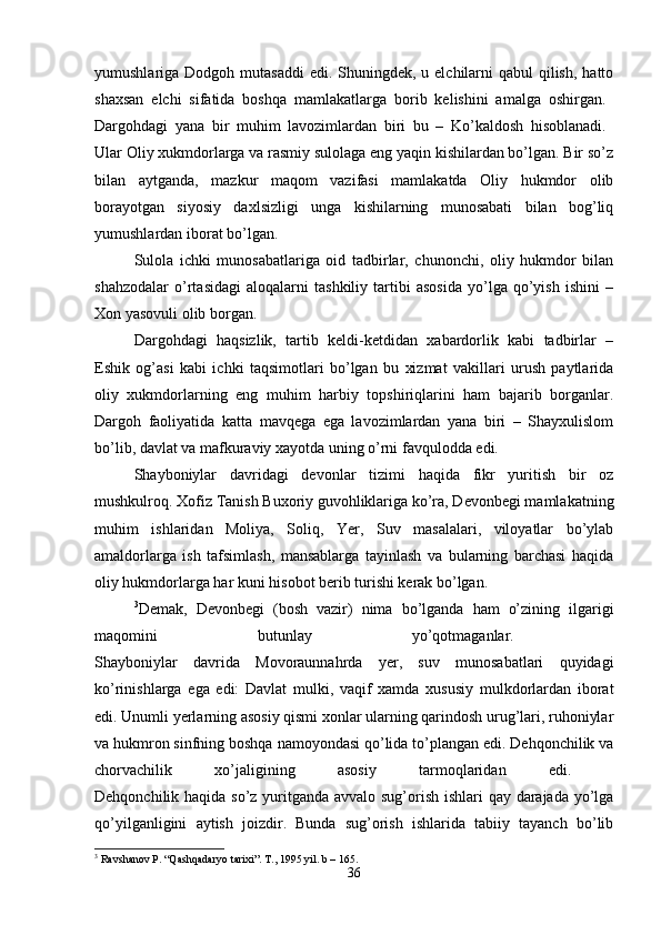 yumushlariga Dodgoh mutasaddi  edi. Shuningdek,  u elchilarni  qabul  qilish,  hatto
shaxsan   elchi   sifatida   boshqa   mamlakatlarga   borib   kelishini   amalga   oshirgan.  
Dargohdagi   yana   bir   muhim   lavozimlardan   biri   bu   –   Ko’kaldosh   hisoblanadi.  
Ular Oliy xukmdorlarga va rasmiy sulolaga eng yaqin kishilardan bo’lgan. Bir so’z
bilan   aytganda,   mazkur   maqom   vazifasi   mamlakatda   Oliy   hukmdor   olib
borayotgan   siyosiy   daxlsizligi   unga   kishilarning   munosabati   bilan   bog’liq
yumushlardan iborat bo’lgan. 
Sulola   ichki   munosabatlariga   oid   tadbirlar,   chunonchi,   oliy   hukmdor   bilan
shahzodalar   o’rtasidagi   aloqalarni   tashkiliy   tartibi   asosida   yo’lga   qo’yish   ishini   –
Xon yasovuli olib borgan. 
Dargohdagi   haqsizlik,   tartib   keldi-ketdidan   xabardorlik   kabi   tadbirlar   –
Eshik   og’asi   kabi   ichki   taqsimotlari   bo’lgan   bu   xizmat   vakillari   urush   paytlarida
oliy   xukmdorlarning   eng   muhim   harbiy   topshiriqlarini   ham   bajarib   borganlar.
Dargoh   faoliyatida   katta   mavqega   ega   lavozimlardan   yana   biri   –   Shayxulislom
bo’lib, davlat va mafkuraviy xayotda uning o’rni favqulodda edi.
Shayboniylar   davridagi   devonlar   tizimi   haqida   fikr   yuritish   bir   oz
mushkulroq. Xofiz Tanish Buxoriy guvohliklariga ko’ra, Devonbegi mamlakatning
muhim   ishlaridan   Moliya,   Soliq,   Yer,   Suv   masalalari,   viloyatlar   bo’ylab
amaldorlarga   ish   tafsimlash,   mansablarga   tayinlash   va   bularning   barchasi   haqida
oliy hukmdorlarga har kuni hisobot berib turishi kerak bo’lgan. 
3
Demak,   Devonbegi   (bosh   vazir)   nima   bo’lganda   ham   o’zining   ilgarigi
maqomini   butunlay   yo’qotmaganlar.  
Shayboniylar   davrida   Movoraunnahrda   yer,   suv   munosabatlari   quyidagi
ko’rinishlarga   ega   edi:   Davlat   mulki,   vaqif   xamda   xususiy   mulkdorlardan   iborat
edi. Unumli yerlarning asosiy qismi xonlar ularning qarindosh urug’lari, ruhoniylar
va hukmron sinfning boshqa namoyondasi qo’lida to’plangan edi. Dehqonchilik va
chorvachilik   xo’jaligining   asosiy   tarmoqlaridan   edi.  
Dehqonchilik haqida so’z yuritganda avvalo sug’orish ishlari qay darajada yo’lga
qo’yilganligini   aytish   joizdir.   Bunda   sug’orish   ishlarida   tabiiy   tayanch   bo’lib
3
 Ravshanov P. “Qashqadaryo tarixi”. T., 1995 yil. b – 165.
36 