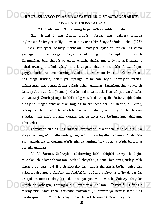 II.BOB. SHAYBONIYLAR VA SAFAVIYLAR O‘RTASIDAGI HARBIY-
SIYOSIY MUNOSABATLAR
2.1. Shoh Ismoil Safaviyning hayot yo’li va kelib chiqishi.
Shoh   Ismoil   I   ning   oltinchi   ajdodi   -   Ardabilning   markaziy   qismida
joylashgan Safaviylar so fiylik tariqatining asoschisi Shayx Safiaddin Ishoq (1252ʻ
—1334).   Bir   qator   Safaviy   manbalari   Safaviylar   ajdodlari   tarixini   XI   asrda
yashagan   deb   ishonilgan   Shayx   Safiaddinning   ettinchi   ajdodi   Firuzshoh
Zarrinkulaga   bag ishlaydi   va   uning   ettinchi   shialar   imomi   Muso   al-Kazimning	
ʻ
avlodi ekanligini ta kidlaydi. Ammo, tadqiqotlar shuni ko rsatadiki, Firuzshohiyni	
ʼ ʻ
payg ambarlar   va   imomlarning   avlodlari   bilan   imom   Muso   al-Kazim   orqali	
ʻ
bog lashga   urinish,   hokimiyat   tepasiga   kelganidan   keyin   Safaviylar   sulolasi
ʻ
hukmronligining   qonuniyligini   oqlash   uchun   qilingan.   Tarixshunoslik   Firavzhoh
Janubiy Arabistondan (Yaman), Kurdistondan va hattoki Fors viloyatidan Ardabil
viloyatidagi   Ozarbayjonga   ko chib   o tgan   deb   da vo   qilib,   Safaviy   ajdodlarini	
ʻ ʻ ʼ
turkiy   bo lmagan   entoslar   bilan   bog lashga   bir   necha   bor   urinishlar   qildi.   Biroq,	
ʻ ʻ
tadqiqotlar chuqurlashib borishi bilan bir qator mahalliy va xorijiy olimlar Safaviy
ajdodlari   turk   kelib   chiqishi   ekanligi   haqida   inkor   etib   bo lmaydigan   dalillarni	
ʻ
o rnatdilar.	
ʻ
Safaviylar   sulolasining   ildizlari   ozarbayjon   oilalaridan   kelib   chiqqan   va
shayx Safining o zi, hatto yoshligidan, hatto Fors viloyatlarida ham ko plab o rta	
ʻ ʻ ʻ
asr   manbalarida   turklarning   o g li   sifatida   tanilgan   turk   pirlari   sifatida   bir   necha	
ʻ ʻ
bor zikr qilingan. 
V.   V.   Bartold   Safaviylar   sulolasining   kelib   chiqishi   turkiy   ekanligini
ta kidlab, shunday deb yozgan „Ardabil shayxlari, albatta, fors emas, turkiy kelib	
ʼ
chiqishi   bo lgan.“[29]   IP   Petrushevskiy   ham   xuddi   shu   fikrda   bo lib,   Safaviylar	
ʻ ʻ
sulolasi asli Janubiy Ozarbayjon, Ardabildan bo lgan, Safaviylar so fiy-darveshlar	
ʻ ʻ
tariqati   merosxo r   shayxlar   edi,   deb   yozgan   va   „birinchi   Safaviy   shayxlar	
ʻ
Ardabilda yashagan, ularning ona tili ozarbayjon bo lgan“.  	
ʻ 1
Tasavvufning fransuz
tadqiqotchisi   Massignon   Safaviylar   mazhabini   „Suhravardiya   darvesh   tartibining
ozarbayjon bo limi“ deb ta riflaydi.Shoh Ismoil Safaviy 1487-yil 17-iyulda nufuzli	
ʻ ʼ
38 