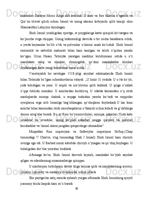 hukmdori   Garkiya  Mirzo  Aliga olib  kelishdi.  U arab  va fors  tillarini  o rgatish  vaʻ
Qur on   tilovat   qilish   uchun   Ismoil   va   uning   ukasini   tarbiyachi   qilib   taniqli   olim	
ʼ
Shamsaddin Lahijiyni tayinlagan. 
Shoh Ismoil yoshligidan sportga, ot poygalariga katta qiziqish ko rsatgan va	
ʻ
ko pincha ovga chiqqan. Uning hukmronligi davrida u bir necha baraklarni ochdi,	
ʻ
u yerda bayramlar bo lib o tdi va polvonlar o zlarini sinab ko rishdi. Shoh Ismoil	
ʻ ʻ ʻ ʻ
rassomlik   va   xattotlik   mahorati   bilan   ham   tanilgan   va   kitob   o qishni   yaxshi	
ʻ
ko rgan.   Uzun   Hasan   Tabrizda   yaratgan   mashhur   kutubxonasi   ostida   u   o z	
ʻ ʻ
mamlakati   xalqi   va   olimlari,   shuningdek,   qo shni   mamlakatlar   olimlari	
ʻ
foydalangan katta yangi kutubxona turini ochdi. 
Venetsiyalik   bir   savdogar   1518-yilgi   sayohat   eslatmalarida   Shoh   Ismoil
bilan Tabrizda bo lgan uchrashuvlarini eslaydi: „U hozir 31 yoshda. U o rta bo yli,	
ʻ ʻ ʻ
juda   kelishgan   va   jasur.   U   soqoli   va   mo ylovini   qirib   tashladi.   U   qizga   o xshab	
ʻ ʻ
o qqa   tutilishi   mumkin.   U   amirlardan   kuchliroq.   U   odatda   kamondan   o q   otish	
ʻ ʻ
mashqlarida   musiqa   chaladi,   u   raqsga   tushishni   yaxshi   ko radi   va   raqqoslar	
ʻ
oyoqlarini   erga   urib   Ismoilga   bag ishlangan   qo shiqlarni   kuylashadi.U   har   kuni	
ʻ ʻ
amirlar bilan kamondan otish musobaqalarini o tkazish uchun keladi va g oliblarga	
ʻ ʻ
doimo sovg alar beradi. Bu so fiyni bo ysunuvchilari, ayniqsa, askarlari Xudo kabi	
ʻ ʻ ʻ
sevadilar   va   sevadilar,   uning   ko plab   askarlari   jangga   qurolsiz   va   qurolsiz	
ʻ
kirishadilar va Ismoil ularni jangdan qutqarishiga ishonadilar“. 
Muqaddas   Rim   imperiyasi   va   Safaviylar   imperiyasi   Ittifoqi.(Chap
tomondagi   V   Charles,   o'ng   tomondagi   Shah   I   Ismail)   Shoh   Ismoil   ham   chiroyli
ovozga ega edi. U Barbad nomli asbobda chiroyli o ynagan va qo shiq kuylagan. U	
ʻ ʻ
bolaligidan she rlar yozishni boshladi. 	
ʼ
Afsonaga   ko ra,   Shoh   Ismoil   darvesh   kiyinib,   mamlakat   bo ylab   sayohat	
ʻ ʻ
qilgan va odamlarning muammolariga qiziqqan. 
U ozarbayjon turkchasini davlat tiliga tarjima qildi va mamlakatning siyosiy,
ijtimoiy, iqtisodiy va madaniy rivojlanishi uchun ishladi.
Shu paytgacha xalq orasida aylanib yurgan afsonada Shoh Ismoilning ajoyib
jismoniy kuchi haqida ham so z boradi. 	
ʻ
40 