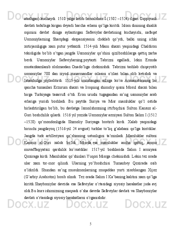 atashgan) kuchaydi. 1510 yilga kelib Ismoilshox I (1502 –1524) ilgari Oqquyunli
davlati tarkibiga kirgan deyarli barcha erlarni qo’lga kiritdi. Islom dinining shialik
oqimini   davlat   diniga   aylantirgan   Safaviylar   davlatining   kuchayishi,   nafaqat
Usmoniylarning   Sharqdagi   ekspansiyasini   cheklab   qo’ydi,   balki   uning   ichki
xotirjamligiga   xam   putur   yetkazdi.   1514-yili   Manu   shaxri   yaqinidagi   Chaldiron
tekisligida   bo’lib   o’tgan   jangda   Usmoniylar   qo’shini   qizilboshlilarga   qattiq   zarba
berdi.   Usmoniylar   Safaviylarning   poytaxti   Tabrizni   egalladi,   lekin   Eronda
mustaxkamlanib   ololmasdan   Onado’liga   chekinishdi.   Tabrizni   tashlab   chiqayotib
usmoniylar   700   dan   ziyod   xunarmandlar   oilasini   o’zlari   bilan   olib   ketishdi   va
Istambulga   joylashtirdi.   1515-yili   imzolangan   sulxga   ko’ra   Armanistonning   bir
qancha   tumanlari   Erzurum   shaxri   va   Iroqning   shimoliy   qismi   Mosul   shaxri   bilan
birga   Turkiyaga   tasarrufi   o’tdi.   Eron   urushi   tugagandan   so’ng   usmoniylar   arab
erlariga   yurish   boshladi.   Bu   paytda   Suriya   va   Misr   mamluklar   qo’l   ostida
birlashtirilgan   bo’lib,   bu   davlatga   Ismoilshoxning   ittifoqchisi   Sulton   Kansux   al-
Guri boshchilik qilardi.  1516 yil yozida Usmoniylar armiyasi Sulton Salim I (1512
–1520)   qo’mondonligida   Shimoliy   Suriyaga   bostirib   kirdi.   Xalab   yaqinidagi
birinchi   jangdayoq   (1516-yil   24   avgust)   turklar   to’liq   g’alabani   qo’lga   kiritdilar.
Jangda   turk   artilleriyasi   qo’shinning   ustunligini   ta’minladi.   Mamluklar   sultoni
Kansux   al-Guri   xalok   bo’ldi.   Misrda   esa   mamluklar   ancha   qattiq,   ammo
muvaffaqiyatsiz   qarshilik   ko’rsatdilar.   1517-yil   boshlarida   Salim   I   armiyasi
Qoxiraga kirdi. Mamluklar qo’shinlari Yuqori Misrga chekinishdi. Lekin tez orada
ular   xam   tor-mor   qilindi.   Ularning   yo’lboshchisi   Tumanbey   Qoxirada   osib
o’ldirildi.   Shundan   so’ng   musulmonlarning   muqaddas   yurti   xisoblangan   Xijoz
(G’arbiy Arabiston) bosib olindi. Tez orada Salim I Ka’baning kalitini xam qo’lga
kiritdi.Shayboniylar   davrida   esa   Safaviylar   o’rtasidagi   siyosiy   harakatlar   juda   avj
oldi.Bu kurs ishimizning maqsadi o’sha davrda Safaviylar davlati va Shayboniylar
davlati o’rtasidagi siyosiy harakatlarni o’rganishdir. 
5 
