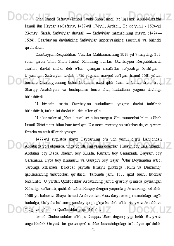 Shoh Ismoil Safaviy (Ismoil I yoki Shoh Ismoil (to liq ismi: Abul-Muzaffarʻ
Ismoil   ibn   Haydar   as-Safaviy,   1487-yil   17-iyul,   Ardabil,   Oq   qo yunli   -   1524-yil	
ʻ
23-may,   Sarab,   Safaviylar   davlati)   —   Safaviylar   mazhabining   shayxi   (1494—
1524);   Ozarbayjon   davlatining   Safaviylar   imperiyasining   asoschisi   va   birinchi
qiroli shoir.
Ozarbayjon Respublikasi Vazirlar Mahkamasining 2019-yil 7-maydagi 211-
sonli   qarori   bilan   Shoh   Ismoil   Xataining   asarlari   Ozarbayjon   Respublikasida
asarlari   davlat   mulki   deb   e lon   qilingan   mualliflar   ro yxatiga   kiritilgan.  	
ʼ ʻ
U   yaratgan   Safaviylar   davlati   1736-yilgacha   mavjud   bo lgan.   Ismoil   1501-yildan	
ʻ
boshlab   Ozarbayjonning   butun   hududini   ozod   qildi,   ham   da   butun   Eron,   Iroq,
Sharqiy   Anatoliyani   va   boshqalarni   bosib   oldi,   hududlarni   yagona   davlatga
birlashtirdi. 
U   birinchi   marta   Ozarbayjon   hududlarini   yagona   davlat   tarkibida
birlashtirib, turk tilini davlat tili deb e’lon qildi. 
U o z asarlarini „Xatai“ taxallusi bilan yozgan. Shu munosabat bilan u Shoh	
ʻ
Ismoil Xatai nomi bilan ham tanilgan. U asosan ozarbayjon turkchasida, va qisman
forscha va arab tillarida yozgan. 
1499-yil   avgustda   shayx   Haydarning   o n   uch   yoshli   o g li   Lahijondan	
ʻ ʻ ʻ
Ardabilga yo l olganida, unga yo lda eng yaqin odamlar: Husayn bey Lala Shamli,	
ʻ ʻ
Abdulali   bey   Dada,   Xadim   bey   Xulafa,   Rustam   bey   Garamanli,   Bayram   bey
Garamanli,   Ilyos   bey   Khunuslu   va   Garapiri   bey   Gajar.   3
Ular   Deylamdan   o tib,	
ʻ
Taromga   kelishadi.   Bekatlar   paytida   Ismayil   guruhiga   „Rum   va   Damashq“
qabilalarining   tarafdorlari   qo shildi.   Taromda   jami   1500   qizil   boshli   kuchlar	
ʻ
tekshirildi.   U   yerdan   Qizilboshlar   Ardabilning   janubi-g arbiy   qismida   joylashgan	
ʻ
Xalxalga ko tarilib, qishlash uchun Kaspiy dengizi yaqinidagi Archivanga kelishdi.	
ʻ
1500-yil  bahorida Shayx Ismoil Archivandan Araz daryosining shimolidagi  tog li	
ʻ
hududga, Go ycha ko lining janubiy qirg og iga ko chib o tdi. Bu yerda Arashli va	
ʻ ʻ ʻ ʻ ʻ ʻ
Zulgadar qabilalari Qizilboshlarga qo shilishdi. 	
ʻ
Ismoil   Chukursadidan   o tib,   u   Doqquz   Ulam   degan   joyga   keldi.   Bu   yerda	
ʻ
unga   Kichik   Osiyoda   bir   guruh   qizil   sochlar   boshchiligidagi   lo li   Ilyos   qo shildi.	
ʻ ʻ
41 