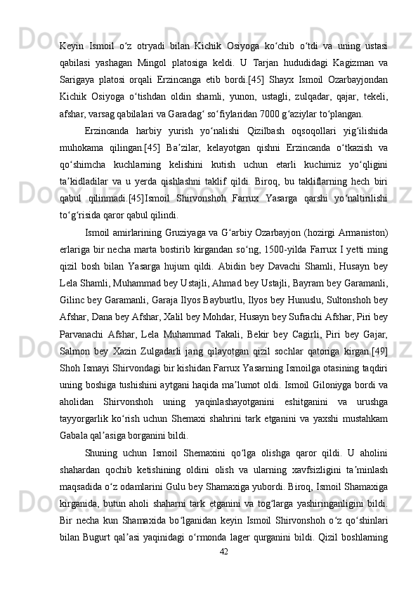 Keyin   Ismoil   o z   otryadi   bilan   Kichik   Osiyoga   ko chib   o tdi   va   uning   ustasiʻ ʻ ʻ
qabilasi   yashagan   Mingol   platosiga   keldi.   U   Tarjan   hududidagi   Kagizman   va
Sarigaya   platosi   orqali   Erzincanga   etib   bordi.[45]   Shayx   Ismoil   Ozarbayjondan
Kichik   Osiyoga   o tishdan   oldin   shamli,   yunon,   ustagli,   zulqadar,   qajar,   tekeli,	
ʻ
afshar, varsag qabilalari va Garadag  so fiylaridan 7000 g aziylar to plangan. 	
ʻ ʻ ʻ ʻ
Erzincanda   harbiy   yurish   yo nalishi   Qizilbash   oqsoqollari   yig ilishida	
ʻ ʻ
muhokama   qilingan.[45]   Ba zilar,   kelayotgan   qishni   Erzincanda   o tkazish   va	
ʼ ʻ
qo shimcha   kuchlarning   kelishini   kutish   uchun   etarli   kuchimiz   yo qligini	
ʻ ʻ
ta kidladilar   va   u   yerda   qishlashni   taklif   qildi.   Biroq,   bu   takliflarning   hech   biri
ʼ
qabul   qilinmadi.[45]Ismoil   Shirvonshoh   Farrux   Yasarga   qarshi   yo naltirilishi	
ʻ
to g risida qaror qabul qilindi. 	
ʻ ʻ
Ismoil amirlarining Gruziyaga va G arbiy Ozarbayjon (hozirgi Armaniston)	
ʻ
erlariga  bir   necha  marta  bostirib  kirgandan   so ng,  1500-yilda  Farrux  I  yetti  ming	
ʻ
qizil   bosh   bilan   Yasarga   hujum   qildi.   Abidin   bey   Davachi   Shamli,   Husayn   bey
Lela Shamli, Muhammad bey Ustajli, Ahmad bey Ustajli, Bayram bey Garamanli,
Gilinc bey Garamanli, Garaja Ilyos Bayburtlu, Ilyos bey Hunuslu, Sultonshoh bey
Afshar, Dana bey Afshar, Xalil bey Mohdar, Husayn bey Sufrachi Afshar, Piri bey
Parvanachi   Afshar,   Lela   Muhammad   Takali,   Bekir   bey   Cagirli,   Piri   bey   Gajar,
Salmon   bey   Xazin   Zulgadarli   jang   qilayotgan   qizil   sochlar   qatoriga   kirgan.[49]
Shoh Ismayi Shirvondagi bir kishidan Farrux Yasarning Ismoilga otasining taqdiri
uning boshiga tushishini aytgani haqida ma lumot oldi. Ismoil Giloniyga bordi va	
ʼ
aholidan   Shirvonshoh   uning   yaqinlashayotganini   eshitganini   va   urushga
tayyorgarlik   ko rish   uchun   Shemaxi   shahrini   tark   etganini   va   yaxshi   mustahkam	
ʻ
Gabala qal asiga borganini bildi. 	
ʼ
Shuning   uchun   Ismoil   Shemaxini   qo lga   olishga   qaror   qildi.   U   aholini	
ʻ
shahardan   qochib   ketishining   oldini   olish   va   ularning   xavfsizligini   ta minlash	
ʼ
maqsadida o z odamlarini Gulu bey Shamaxiga yubordi. Biroq, Ismoil Shamaxiga	
ʻ
kirganida,   butun   aholi   shaharni   tark   etganini   va   tog larga   yashiringanligini   bildi.	
ʻ
Bir   necha   kun   Shamaxida   bo lganidan   keyin   Ismoil   Shirvonshoh   o z   qo shinlari	
ʻ ʻ ʻ
bilan  Bugurt   qal asi   yaqinidagi  o rmonda  lager  qurganini   bildi.  Qizil  boshlarning	
ʼ ʻ
42 