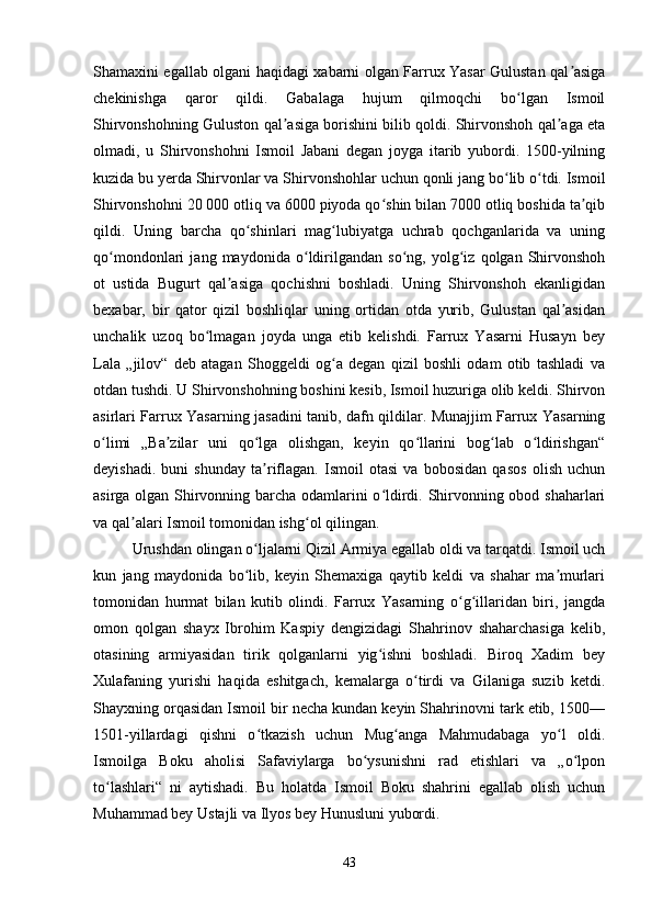 Shamaxini egallab olgani haqidagi xabarni olgan Farrux Yasar Gulustan qal asigaʼ
chekinishga   qaror   qildi.   Gabalaga   hujum   qilmoqchi   bo lgan   Ismoil	
ʻ
Shirvonshohning Guluston qal asiga borishini bilib qoldi. Shirvonshoh qal aga eta	
ʼ ʼ
olmadi,   u   Shirvonshohni   Ismoil   Jabani   degan   joyga   itarib   yubordi.   1500-yilning
kuzida bu yerda Shirvonlar va Shirvonshohlar uchun qonli jang bo lib o tdi. Ismoil	
ʻ ʻ
Shirvonshohni 20 000 otliq va 6000 piyoda qo shin bilan 7000 otliq boshida ta qib	
ʻ ʼ
qildi.   Uning   barcha   qo shinlari   mag lubiyatga   uchrab   qochganlarida   va   uning	
ʻ ʻ
qo mondonlari   jang   maydonida   o ldirilgandan   so ng,   yolg iz   qolgan   Shirvonshoh	
ʻ ʻ ʻ ʻ
ot   ustida   Bugurt   qal asiga   qochishni   boshladi.   Uning   Shirvonshoh   ekanligidan	
ʼ
bexabar,   bir   qator   qizil   boshliqlar   uning   ortidan   otda   yurib,   Gulustan   qal asidan	
ʼ
unchalik   uzoq   bo lmagan   joyda   unga   etib   kelishdi.   Farrux   Yasarni   Husayn   bey	
ʻ
Lala   „jilov“   deb   atagan   Shoggeldi   og a   degan   qizil   boshli   odam   otib   tashladi   va	
ʻ
otdan tushdi. U Shirvonshohning boshini kesib, Ismoil huzuriga olib keldi. Shirvon
asirlari Farrux Yasarning jasadini tanib, dafn qildilar. Munajjim Farrux Yasarning
o limi   „Ba zilar   uni   qo lga   olishgan,   keyin   qo llarini   bog lab   o ldirishgan“	
ʻ ʼ ʻ ʻ ʻ ʻ
deyishadi.   buni   shunday   ta riflagan.   Ismoil   otasi   va   bobosidan   qasos   olish   uchun	
ʼ
asirga olgan Shirvonning barcha odamlarini o ldirdi. Shirvonning obod shaharlari	
ʻ
va qal alari Ismoil tomonidan ishg ol qilingan. 	
ʼ ʻ
Urushdan olingan o ljalarni Qizil Armiya egallab oldi va tarqatdi. Ismoil uch	
ʻ
kun   jang   maydonida   bo lib,   keyin   Shemaxiga   qaytib   keldi   va   shahar   ma murlari
ʻ ʼ
tomonidan   hurmat   bilan   kutib   olindi.   Farrux   Yasarning   o g illaridan   biri,   jangda	
ʻ ʻ
omon   qolgan   shayx   Ibrohim   Kaspiy   dengizidagi   Shahrinov   shaharchasiga   kelib,
otasining   armiyasidan   tirik   qolganlarni   yig ishni   boshladi.   Biroq   Xadim   bey	
ʻ
Xulafaning   yurishi   haqida   eshitgach,   kemalarga   o tirdi   va   Gilaniga   suzib   ketdi.	
ʻ
Shayxning orqasidan Ismoil bir necha kundan keyin Shahrinovni tark etib, 1500—
1501-yillardagi   qishni   o tkazish   uchun   Mug anga   Mahmudabaga   yo l   oldi.	
ʻ ʻ ʻ
Ismoilga   Boku   aholisi   Safaviylarga   bo ysunishni   rad   etishlari   va   „o lpon	
ʻ ʻ
to lashlari“   ni   aytishadi.   Bu   holatda   Ismoil   Boku   shahrini   egallab   olish   uchun	
ʻ
Muhammad bey Ustajli va Ilyos bey Hunusluni yubordi. 
43 