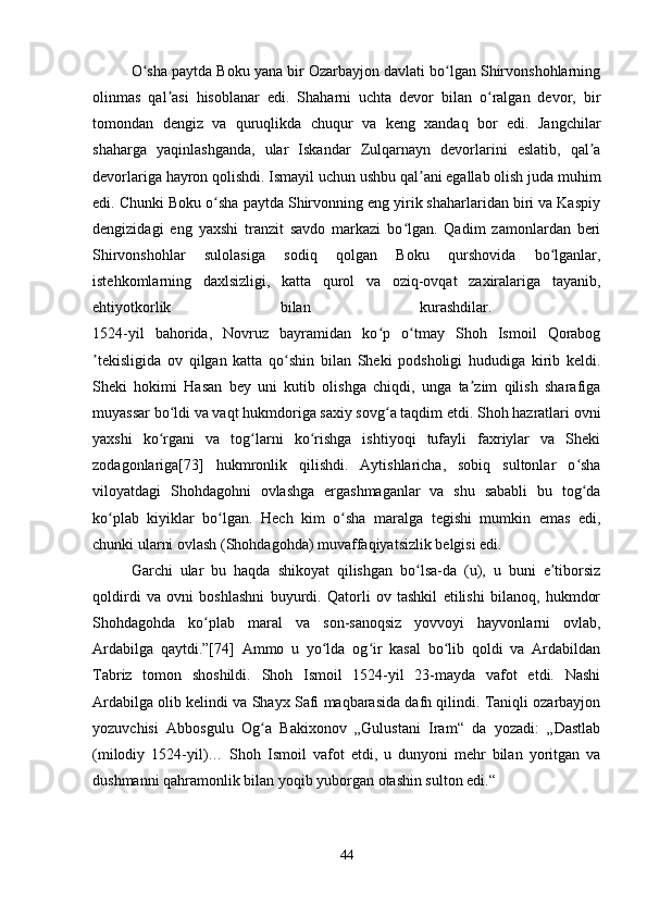 O sha paytda Boku yana bir Ozarbayjon davlati bo lgan Shirvonshohlarningʻ ʻ
olinmas   qal asi   hisoblanar   edi.   Shaharni   uchta   devor   bilan   o ralgan   devor,   bir	
ʼ ʻ
tomondan   dengiz   va   quruqlikda   chuqur   va   keng   xandaq   bor   edi.   Jangchilar
shaharga   yaqinlashganda,   ular   Iskandar   Zulqarnayn   devorlarini   eslatib,   qal a	
ʼ
devorlariga hayron qolishdi. Ismayil uchun ushbu qal ani egallab olish juda muhim	
ʼ
edi. Chunki Boku o sha paytda Shirvonning eng yirik shaharlaridan biri va Kaspiy	
ʻ
dengizidagi   eng   yaxshi   tranzit   savdo   markazi   bo lgan.   Qadim   zamonlardan   beri	
ʻ
Shirvonshohlar   sulolasiga   sodiq   qolgan   Boku   qurshovida   bo lganlar,	
ʻ
istehkomlarning   daxlsizligi,   katta   qurol   va   oziq-ovqat   zaxiralariga   tayanib,
ehtiyotkorlik   bilan   kurashdilar.  
1524-yil   bahorida,   Novruz   bayramidan   ko p   o tmay   Shoh   Ismoil   Qorabog	
ʻ ʻ
tekisligida   ov   qilgan   katta   qo shin   bilan   Sheki   podsholigi   hududiga   kirib   keldi.	
ʼ ʻ
Sheki   hokimi   Hasan   bey   uni   kutib   olishga   chiqdi,   unga   ta zim   qilish   sharafiga	
ʼ
muyassar bo ldi va vaqt hukmdoriga saxiy sovg a taqdim etdi. Shoh hazratlari ovni	
ʻ ʻ
yaxshi   ko rgani   va   tog larni   ko rishga   ishtiyoqi   tufayli   faxriylar   va   Sheki
ʻ ʻ ʻ
zodagonlariga[73]   hukmronlik   qilishdi.   Aytishlaricha,   sobiq   sultonlar   o sha	
ʻ
viloyatdagi   Shohdagohni   ovlashga   ergashmaganlar   va   shu   sababli   bu   tog da
ʻ
ko plab   kiyiklar   bo lgan.   Hech   kim   o sha   maralga   tegishi   mumkin   emas   edi,	
ʻ ʻ ʻ
chunki ularni ovlash (Shohdagohda) muvaffaqiyatsizlik belgisi edi. 
Garchi   ular   bu   haqda   shikoyat   qilishgan   bo lsa-da   (u),   u   buni   e tiborsiz	
ʻ ʼ
qoldirdi   va   ovni   boshlashni   buyurdi.   Qatorli   ov   tashkil   etilishi   bilanoq,   hukmdor
Shohdagohda   ko plab   maral   va   son-sanoqsiz   yovvoyi   hayvonlarni   ovlab,	
ʻ
Ardabilga   qaytdi.”[74]   Ammo   u   yo lda   og ir   kasal   bo lib   qoldi   va   Ardabildan	
ʻ ʻ ʻ
Tabriz   tomon   shoshildi.   Shoh   Ismoil   1524-yil   23-mayda   vafot   etdi.   Nashi
Ardabilga olib kelindi va Shayx Safi maqbarasida dafn qilindi. Taniqli ozarbayjon
yozuvchisi   Abbosgulu   Og a   Bakixonov   „Gulustani   Iram“   da   yozadi:   „Dastlab	
ʻ
(milodiy   1524-yil)…   Shoh   Ismoil   vafot   etdi,   u   dunyoni   mehr   bilan   yoritgan   va
dushmanni qahramonlik bilan yoqib yuborgan otashin sulton edi.“
44 