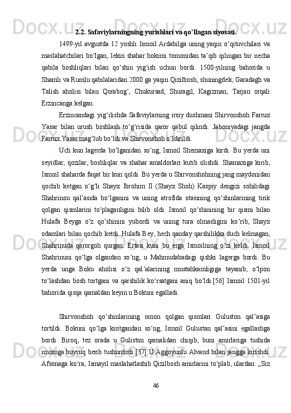 2.2. Safaviylarningning yurishlari va qo’llagan siyosati.
1499-yil avgustda 12 yoshli Ismoil Ardabilga uning yaqin o qituvchilari vaʻ
maslahatchilari  bo lgan,  lekin  shahar  hokimi  tomonidan  ta qib  qilingan  bir   necha	
ʻ ʼ
qabila   boshliqlari   bilan   qo shin   yig ish   uchun   bordi.   1500-yilning   bahorida   u	
ʻ ʻ
Shamli va Rumlu qabilalaridan 2000 ga yaqin Qizilbosh, shuningdek, Garadagh va
Talish   aholisi   bilan   Qorabog ,   Chukursad,   Shuragil,   Kagizman,   Tarjan   orqali	
ʻ
Erzincanga kelgan. 
Erzincandagi yig ilishda Safaviylarning irsiy dushmani  Shirvonshoh Farrux	
ʻ
Yasar   bilan   urush   boshlash   to g risida   qaror   qabul   qilindi.   Jaboniyadagi   jangda	
ʻ ʻ
Farrux Yasar mag lub bo ldi va Shirvonshoh o ldirildi. 	
ʻ ʻ ʻ
Uch   kun   lagerda   bo lganidan   so ng,   Ismoil   Shemaxiga   kirdi.   Bu   yerda   uni	
ʻ ʻ
seyidlar,  qozilar,  boshliqlar  va  shahar   amaldorlari   kutib olishdi.  Shamaxiga kirib,
Ismoil shaharda faqat bir kun qoldi. Bu yerda u Shirvonshohning jang maydonidan
qochib   ketgan   o g li   Shayx   Ibrohim   II   (Shayx   Shoh)   Kaspiy   dengizi   sohilidagi	
ʻ ʻ
Shahrinou   qal asida   bo lganini   va   uning   atrofida   otasining   qo shinlarining   tirik	
ʼ ʻ ʻ
qolgan   qismlarini   to plaganligini   bilib   oldi.   Ismoil   qo shinining   bir   qismi   bilan	
ʻ ʻ
Hulafa   Beyga   o z   qo shinini   yubordi   va   uning   tura   olmasligini   ko rib,   Shayx	
ʻ ʻ ʻ
odamlari bilan qochib ketdi. Hulafa Bey, hech qanday qarshilikka duch kelmagan,
Shahrinuda   qarorgoh   qurgan.   Ertasi   kuni   bu   erga   Ismoilning   o zi   keldi.   Ismoil	
ʻ
Shahrinuni   qo lga   olgandan   so ng,   u   Mahmudabadagi   qishki   lagerga   bordi.   Bu	
ʻ ʻ
yerda   unga   Boku   aholisi   o z   qal alarining   mustahkamligiga   tayanib,   o lpon	
ʻ ʼ ʻ
to lashdan   bosh   tortgani   va   qarshilik   ko rsatgani   aniq   bo ldi.[56]   Ismoil   1501-yil	
ʻ ʻ ʻ
bahorida qisqa qamaldan keyin u Bokuni egalladi. 
Shirvonshoh   qo shinlarining   omon   qolgan   qismlari   Guluston   qal asiga	
ʻ ʼ
tortildi.   Bokuni   qo lga   kiritgandan   so ng,   Ismoil   Gulustan   qal asini   egallashga	
ʻ ʻ ʼ
bordi.   Biroq,   tez   orada   u   Guliston   qamalidan   chiqib,   buni   amirlariga   tushida
imomga buyruq berib tushuntirdi.[57] U Aggoyunlu Alvand bilan jangga kirishdi.
Afsonaga ko ra, Ismayil maslahatlashib Qizilbosh amirlarini to plab, ulardan: „Siz	
ʻ ʻ
46 