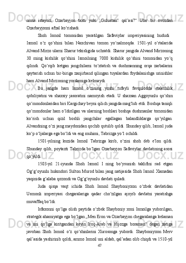 nima   istaysiz,   Ozarbayjon   taxti   yoki   „Gulustan“   qal asi?“   Ular   bir   ovozdanʼ
Ozarbayjonni afzal ko rishadi. 	
ʻ
Shoh   Ismoil   tomonidan   yaratilgan   Safaviylar   imperiyasining   hududi  
Ismoil   o z   qo shini   bilan   Naxchivan   tomon   yo nalmoqda.   1501-yil   o rtalarida	
ʻ ʻ ʻ ʻ
Alvand Mirzo ularni Sharur tekisligida uchratdi. Sharur jangida Alvand Mirzoning
30   ming   kishilik   qo shini   Ismoilning   7000   kishilik   qo shini   tomonidan   yo q	
ʻ ʻ ʻ
qilindi.   Qo rqib   ketgan   jangchilarni   to xtatish   va   dushmanning   orqa   zarbalarini	
ʻ ʻ
qaytarish uchun bir-biriga zanjirband qilingan tuyalardan foydalanishga urinishlar
ham Alvand Mirzoning yordamiga kelmaydi. 
Bu   jangda   ham   Ismoil   o zining   yoshi   tufayli   favqulodda   etakchilik	
ʻ
qobiliyatini   va   shaxsiy   jasoratini   namoyish   etadi.   U   shaxsan   Aggoyunlu   qo shin	
ʻ
qo mondonlaridan biri Kargichay beyni qilich jangida mag lub etdi. Boshqa taniqli	
ʻ ʻ
qo mondonlar ham o ldirilgan va ularning boshlari boshqa dushmanlar tomonidan
ʻ ʻ
ko rish   uchun   qizil   boshli   jangchilar   egallagan   balandliklarga   qo yilgan.
ʻ ʻ
Alvandning o zi jang maydonidan qochib qutulib qoldi. Shunday qilib, Ismoil juda	
ʻ
ko p o ljalarga ega bo ldi va eng muhimi, Tabrizga yo l ochildi. 	
ʻ ʻ ʻ ʻ
1501-yilning   kuzida   Ismoil   Tabrizga   kirib,   o zini   shoh   deb   e lon   qildi.	
ʻ ʼ
Shunday qilib, poytaxti Tabrizda bo lgan Ozarbayjon Safaviylar davlatining asosi	
ʻ
qo yildi. 	
ʻ
1503-yil   21-iyunda   Shoh   Ismoil   I   ning   bo ysunish   taklifini   rad   etgan	
ʻ
Og g oyunlu hukmdori Sulton Murod bilan jang natijasida Shoh Ismoil Xamadan	
ʻ ʻ
yaqinida g alaba qozondi va Og g oyunlu davlati quladi. 	
ʻ ʻ ʻ
Juda   qisqa   vaqt   ichida   Shoh   Ismoil   Shayboniyxon   o zbek   davlatidan	
ʻ
Usmonli   imperiyasi   chegaralariga   qadar   cho zilgan   ajoyib   davlatni   yaratishga	
ʻ
muvaffaq bo ldi. 	
ʻ
Isfaxonni  qo lga olish  paytida o zbek  Shayboniy  xoni  Ismoilga yuborilgan,	
ʻ ʻ
strategik ahamiyatga ega bo lgan „Men Eron va Ozarbayjon chegaralariga kelaman	
ʻ
va   uni   qo lga   kiritgandan   keyin   Iroq-Arab   va   Hijozga   boraman“   degan   xatiga	
ʻ
javoban   Shoh   Ismoil   o z   qo shinlarini   Xurosonga   yubordi.   Shayboniyxon   Merv	
ʻ ʻ
qal asida yashirinib qoldi, ammo Ismoil uni aldab, qal adan olib chiqdi va 1510-yil	
ʼ ʼ
47 