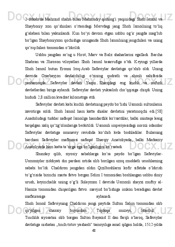 2-dekabrda Mahmud shahri  bilan Mahmudiy qishlog i  yaqinidagi Shoh Ismoil  vaʻ
Shayboniy   xon   qo shinlari   o rtasidagi   Mervdagi   jang   Shoh   Ismoilning   to liq	
ʻ ʻ ʻ
g alabasi   bilan   yakunlandi.   Kun   bo yi   davom   etgan   ushbu   og ir   jangda   mag lub	
ʻ ʻ ʻ ʻ
bo lgan Shayboniyxon qochishga uringanda Shoh Ismoilning jangchilari va uning
ʻ
qo riqchilari tomonidan o ldirildi.
ʻ ʻ
Ushbu   jangdan   so ng   u   Hirot,   Marv   va   Balx   shaharlarini   egalladi.   Barcha	
ʻ
Shabran   va   Xuroson   viloyatlari   Shoh   Ismoil   tasarrufiga   o tdi.   Keyingi   yillarda	
ʻ
Shoh   Ismoil   butun   Eronni   Iroq-Arab   Safaviylar   davlatiga   qo shib   oldi.   Uning	
ʻ
davrida   Ozarbayjon   davlatchiligi   o zining   qudratli   va   shonli   sahifasida	
ʻ
yashamoqda.   Safaviylar   davlati   Yaqin   Sharqdagi   eng   kuchli   va   nufuzli
davlatlardan biriga aylandi. Safaviylar davlati yuksalish cho qqisiga chiqdi. Uning	
ʻ
hududi 2,8 million kvadrat kilometrga etdi. 
Safaviylar davlati kabi kuchli davlatning paydo bo lishi Usmonli sultonlarini	
ʻ
xavotirga   soldi.   Shoh   Ismoil   ham   katta   shialar   davlatini   yaratmoqchi   edi.[58]
Anadoludagi turklar nafaqat Ismoilga hamdardlik ko rsatdilar, balki mintaqa keng	
ʻ
tarqalgan xalq qo zg olonlariga berkitildi. Usmonli imperiyasidagi norozi odamlar	
ʻ ʻ
Safaviylar   davlatiga   ommaviy   ravishda   ko chib   kela   boshladilar.   Bularning	
ʻ
barchasi   Safaviylar   mafkurasi   nafaqat   Sharqiy   Anatoliyada,   balki   Markaziy
Anatoliyada ham katta ta sirga ega bo lganligini ko rsatadi. 	
ʼ ʻ ʻ
Shunday   qilib,   siyosiy   sabablarga   ko ra   paydo   bo lgan   Safaviylar-	
ʻ ʻ
Usmoniylar   ziddiyati   din  pardasi   ortida  olib   borilgan   uzoq  muddatli   urushlarning
sababi   bo ldi.   Chaldiron   jangidan   oldin   Qizilboshlarni   kofir   sifatida   o ldirish	
ʻ ʻ
to g risida birinchi marta fatvo bergan Selim I tomonidan boshlangan ushbu diniy	
ʻ ʻ
urush,   keyinchalik   uning   o g li   Sulaymon   I   davrida   Usmonli   shayxi   muftiy   al-	
ʻ ʻ
Hamza   tomonidan   chiqarilgan   fatvo.   mavjud   bo lishiga   imkon   beradigan   davlat	
ʻ
mafkurasiga   aylanadi.  
Shoh   Ismoil   Safaviyning   Chaldiron   jangi   paytida   Sulton   Salim   tomonidan   olib
qo'yilgan   shaxsiy   buyumlari.   Topkapi   muzeyi,   Istanbul  
Tinchlik   siyosatini   olib   borgan   Sulton   Bayazid   II   dan   farqli   o laroq,   Safaviylar	
ʻ
davlatiga nisbatan „tinch-totuv yashash“ tamoyiliga amal qilgan holda, 1512-yilda
48 