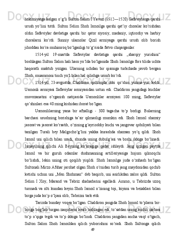 hokimiyatga kelgan o g li Sulton Salim I Yavuz (1512—1520) Safaviylarga qarshiʻ ʻ
urush   yo lini   tutdi.  Sulton   Selim   Shoh  Ismoilga   qarshi   qat iy  choralar   ko rishdan	
ʻ ʼ ʻ
oldin   Safaviylar   davlatiga   qarshi   bir   qator   siyosiy,   madaniy,   iqtisodiy   va   harbiy
choralarni   ko rdi.   Sunniy   ulamolar   Qizil   armiyaga   qarshi   urush   olib   borish	
ʻ
jihoddan ko ra muhimroq bo lganligi to g risida fatvo chiqarganlar. 	
ʻ ʻ ʻ ʻ
1514-yil   19-martda   Safaviylar   davlatiga   qarshi   „sharqiy   yurishini“
boshlagan Sulton Salim hali ham yo lda bo lganida Shoh Ismoilga fors tilida uchta	
ʻ ʻ
haqoratli   maktub   yozgan.   Ularning   uchdan   bir   qismiga   turkchada   javob   bergan
Shoh, muammoni tinch yo l bilan hal qilishga urinib ko rdi. 	
ʻ ʻ
1514-yil   23-avgustda   Chaldiran   qishloqda   ikki   qo shin   yuzma-yuz   keldi.	
ʻ
Usmonli   armiyasi   Safaviylar   armiyasidan   ustun   edi.   Chaldiron   jangidagi   kuchlar
muvozanatini   o rganish   natijasida   Usmonlilar   armiyasi   100   ming,   Safaviylar	
ʻ
qo shinlari esa 40 ming kishidan iborat bo lgan. 	
ʻ ʻ
Usmonlilarning   yana   bir   afzalligi   -   300   tagacha   to p   borligi.   Bularning	
ʻ
barchasi   urushning   borishiga   ta sir   qilmasligi   mumkin   edi.   Shoh   Ismoil   shaxsiy	
ʼ
jasorat va jasorat ko rsatib, o zining g ayrioddiy kuchi va jangovar qobiliyati bilan	
ʻ ʻ ʻ
tanilgan   Turali   bey   Malgocho g lini   yakka   kurashda   shaxsan   yo q   qildi.   Shoh	
ʻ ʻ ʻ
Ismoil   uni   qilich   bilan   uradi,   shunda   uning   dubulg asi   va   boshi   ikkiga   bo linadi.	
ʻ ʻ
Ismayilning   qilichi   Ali   Beyning   ko kragiga   qadar   ishlaydi.   Jang   qizigan   paytda	
ʻ
Ismoil   va   bir   guruh   odamlar   dushmanning   artilleriyasiga   hujum   qilmoqchi
bo lishdi,   lekin   uning   oti   qoqilib   yiqildi.   Shoh   Ismoilga   juda   o xshash   bo lgan	
ʻ ʻ ʻ
Sultonali Mirzo Afshar jarohat olgan Shoh o rnidan turib jang maydonidan qochib	
ʻ
ketishi   uchun  uni   „Men   Shohman“   deb  baqirib,  uni   asirlikdan   xalos   qildi.   Sulton
Selim   I   Xoy,   Marand   va   Tabriz   shaharlarini   egalladi.   Ammo,   u   Tabrizda   uzoq
turmadi va olti kundan keyin Shoh Ismoil o zining toji, kiyimi va bezaklari bilan
ʻ
birga juda ko p o ljani olib, Tabrizni tark etdi. 	
ʻ ʻ
Tarixda bunday voqea bo lgan. Chaldiron jangida Shoh Ismoil to plarni bir-	
ʻ ʻ
biriga bog lab turgan zanjirlarni kesib tashlagan edi, to satdan uning kuchli zarbasi	
ʻ ʻ
to p   o qiga   tegdi   va   to p   ikkiga   bo lindi.   Chaldiron   jangidan   ancha   vaqt   o tgach,	
ʻ ʻ ʻ ʻ ʻ
Sulton   Salim   Shoh   Ismoildan   qilich   yuborishini   so radi.   Shoh   Sultonga   qilich	
ʻ
49 