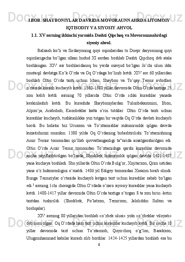 I.BOB. SHAYBONIYLAR DAVRIDA MOVORAUNNAHRDA IJTOMOIY
IQTISODIY VA SIYOSIY AHVOL
1.1. XV asrning ikkinchi yarmida Dashti Qipchoq va Movoraunnahrdagi
siyosiy   ahvol.
Balxash   ko’li  va   Sirdaryoning  quyi  oqimlaridan  to  Dnepr   daryosining  quyi
oqimlarigacha   bo’lgan   ulkan   hudud   XI   asrdan   boshlab   Dashti   Qipchoq   deb   atala
boshlangan.   XIV   asr   boshlaridanoq   bu   yerda   mavjud   bo’lgan   Jo’chi   ulusi   ikki
mustaqil davlatga Ko’k O’rda va Oq O’rdaga bo’linib ketdi. XIV asr 60 yillaridan
boshlab   Oltin   O’rda   taxti   uchun   Ichan,   Shaybon   va   To’qay   Temur   avlodlari
o’rtasida kurash kuchayib ketdi. 1360-1380 yillar davomida Oltin O’rda taxtiga 25
xon   kelib   ketdi.   asrning   70   yillarida   Oltin   O’rda   ichki   kurashlar   yanada
keskinlashib   ketdi.   Bu   kurashda   Shayboniylardan   Tulunbekaxonim,   Ilbon,
Alpxo’ja,   Arabshoh,   Kaonbeklar   katta   o’rin   tutdilar.   Oltin   O’rda   taxti   uchun
kurashlar kuchayib, tushkunlikka yuz tutgan bir vaqtda Oq O’rda davlati kuchayib
bordi.   Bu   holatni   biz   Urusxon   va   To’xtamishlar   xukumronlik   qilgan   davrda
kuzatishimiz   mumkin.   1380   yilda   Oq   O’rdaning   birlashtirilishi   To’xtamishning
Amir   Temur   tomonidan   qo’llab   quvvatlanganligi   ta sirida   amalgaoshirilgan   edi.‟
Oltin   O’rda   Amir   Temur   tomonidan   To’xtamishga   qarshi   kurashlar   davomida
ancha   zayiflashtirilgan   bo’lsada,   Shodibek   hukmronlik   qilgan   davrda   1401-1407
yana kuchaya boshladi. Shu yillarda Oltin O’rda Bulg’or, Xojitarxon, Qrim ustidan
yana o’z hukmronligini o’rnatdi. 1406 yil Edigey tomonidan Xorazm bosib olindi.
Bunga   Temuriylar   o’rtasida   kuchayib   ketgan   taxt   uchun   kurashlar   sabab   bo’lgan
edi. 1
 asrning 1chi choragida Oltin O’rdada o’zaro siyosiy kurashlar yana kuchayib
ketdi. 1400-1417 yillar davomida Oltin O’rda taxtiga o’tirgan 8 ta xon birin -ketin
taxtdan   tushirildi.   (Shodibek,   Po’latxon,   Temirxon,   Jaloliddin   Sulton   va
boshqalar). 
XIV asrning 80 yillaridan boshlab «o’zbek ulusi» yoki «o’zbeklar viloyati»
deb nom olgan.  Oq O’rdada ham taxt uchun kurashlar kuchayib ketdi. Bir necha 10
yillar   davomida   taxt   uchun   To’xtamish,   Quyirchoq   o’g’lon,   Barakxon,
Ulugmuhammad kabilar kurash olib bordilar. 1424-1425 yillardan boshlab esa bu
6 