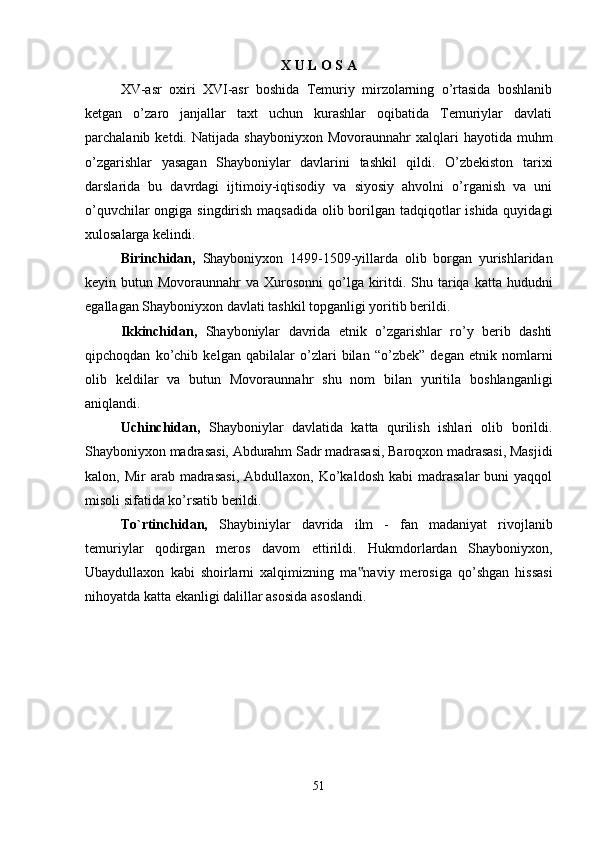 X U L O S A
XV-asr   oxiri   XVI-asr   boshida   Temuriy   mirzolarning   o’rtasida   boshlanib
ketgan   o’zaro   janjallar   taxt   uchun   kurashlar   oqibatida   Temuriylar   davlati
parchalanib  ketdi.  Natijada  shayboniyxon   Movoraunnahr   xalqlari  hayotida   muhm
o’zgarishlar   yasagan   Shayboniylar   davlarini   tashkil   qildi.   O’zbekiston   tarixi
darslarida   bu   davrdagi   ijtimoiy-iqtisodiy   va   siyosiy   ahvolni   o’rganish   va   uni
o’quvchilar  ongiga singdirish maqsadida olib borilgan tadqiqotlar  ishida quyidagi
xulosalarga kelindi. 
Birinchidan,   Shayboniyxon   1499-1509-yillarda   olib   borgan   yurishlaridan
keyin butun Movoraunnahr  va Xurosonni  qo’lga kiritdi. Shu tariqa  katta hududni
egallagan Shayboniyxon davlati tashkil topganligi yoritib berildi.
Ikkinchidan,   Shayboniylar   davrida   etnik   o’zgarishlar   ro’y   berib   dashti
qipchoqdan   ko’chib   kelgan   qabilalar   o’zlari   bilan   “o’zbek”   degan   etnik   nomlarni
olib   keldilar   va   butun   Movoraunnahr   shu   nom   bilan   yuritila   boshlanganligi
aniqlandi. 
Uchinchidan,   Shayboniylar   davlatida   katta   qurilish   ishlari   olib   borildi.
Shayboniyxon madrasasi, Abdurahm Sadr madrasasi, Baroqxon madrasasi, Masjidi
kalon,  Mir   arab  madrasasi,   Abdullaxon,  Ko’kaldosh  kabi  madrasalar  buni  yaqqol
misoli sifatida ko’rsatib berildi. 
To`rtinchidan,   Shaybiniylar   davrida   ilm   -   fan   madaniyat   rivojlanib
temuriylar   qodirgan   meros   davom   ettirildi.   Hukmdorlardan   Shayboniyxon,
Ubaydullaxon   kabi   shoirlarni   xalqimizning   ma naviy   merosiga   qo’shgan   hissasi‟
nihoyatda katta ekanligi dalillar asosida asoslandi. 
51 