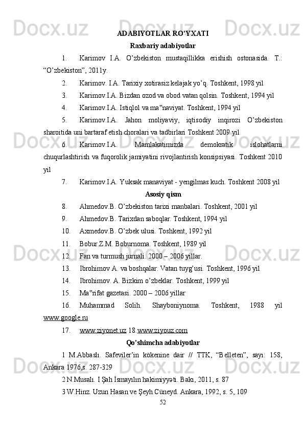 ADABIYOTLAR RO’YXATI
Raxbariy adabiyotlar
1. Karimov   I.A.   O’zbekiston   mustaqillikka   erishish   ostonasida.   T.:
“O’zbekiston”, 2011y. 
2. Karimov. I.A. Tarixiy xotirasiz kelajak yo’q. Toshkent, 1998 yil 
3. Karimov.I.A. Bizdan ozod va obod vatan qolsin. Toshkent, 1994 yil 
4. Karimov.I.A. Istiqlol va ma naviyat. Toshkent, 1994 yil ‟
5. Karimov.I.A.   Jahon   moliyaviy,   iqtisodiy   inqirozi   O’zbekiston
sharoitida uni bartaraf etish choralari va tadbirlari Toshkent 2009 yil 
6. Karimov.I.A.   Mamlakatimizda   demokratik   islohatlarni
chuqurlashtirish va fuqorolik jamiyatini rivojlantirish konsipsiyasi. Toshkent 2010
yil 
7. Karimov.I.A. Yuksak manaviyat - yengilmas kuch. Toshkent 2008 yil 
Asosiy qism
8. Ahmedov.B. O’zbekiston tarixi manbalari. Toshkent, 2001 yil 
9. Ahmedov.B. Tarixdan saboqlar. Toshkent, 1994 yil 
10. Axmedov.B. O’zbek ulusi. Toshkent, 1992 yil 
11. Bobur.Z.M. Boburnoma. Toshkent, 1989 yil 
12. Fan va turmush jurnali. 2000 – 2006 yillar. 
13. Ibrohimov A. va boshqalar. Vatan tuyg’usi.  Toshkent, 1996 yil 
14. Ibrohimov. A. Bizkim o’zbeklar. Toshkent, 1999 yil 
15. Ma rifat gazetasi. 2000 – 2006 yillar 	
‟
16. Muhammad   Solih.   Shayboniynoma.   Toshkent,   1988   yil
www.google.ru  
17. www.ziyonet.uz     18. www.ziyouz.com  
Qo’shimcha adabiyotlar
1   M.Abbaslı.   Safeviler’in   kökenine   dair   //   TTK,   “Belleten”,   sayı:   158,
Ankara 1976,s. 287-329 
2 N.Musalı. I Şah İsmayılın hakimiyyəti. Bakı, 2011, s. 87 
3 W.Hinz. Uzun Hasan ve Şeyh Cüneyd. Ankara, 1992, s. 5, 109 
52 