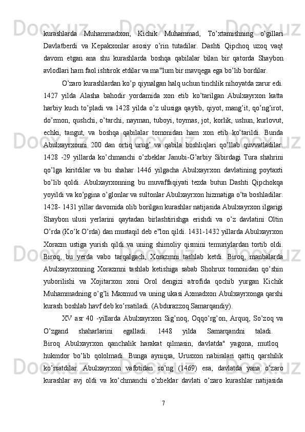 kurashlarda   Muhammadxon,   Kichik   Muhammad,   To’xtamishning   o’gillari
Davlatberdi   va   Kepakxonlar   asosiy   o’rin   tutadilar.   Dashti   Qipchoq   uzoq   vaqt
davom   etgan   ana   shu   kurashlarda   boshqa   qabilalar   bilan   bir   qatorda   Shaybon
avlodlari ham faol ishtirok etdilar va ma lum bir mavqega ega bo’lib bordilar. ‟
O’zaro kurashlardan ko’p qiynalgan halq uchun tinchlik nihoyatda zarur edi.
1427   yilda   Alasha   bahodir   yordamida   xon   etib   ko’tarilgan   Abulxayrxon   katta
harbiy   kuch   to’pladi   va  1428   yilda  o’z   ulusiga   qaytib,  qiyot,  mang’it,  qo’ng’irot,
do’rmon,   qushchi,   o’tarchi,   nayman,   tuboyi,   toymas,   jot,   korlik,   ushun,   kurlovut,
echki,   tangut,   va   boshqa   qabilalar   tomonidan   ham   xon   etib   ko’tarildi.   Bunda
Abulxayrxonni   200   dan   ortiq   urug’   va   qabila   boshliqlari   qo’llab   quvvatladilar.
1428   -29   yillarda   ko’chmanchi   o’zbeklar   Janubi-G’arbiy   Sibirdagi   Tura   shahrini
qo’lga   kiritdilar   va   bu   shahar   1446   yilgacha   Abulxayrxon   davlatining   poytaxti
bo’lib   qoldi.   Abulxayrxonning   bu   muvaffaqiyati   tezda   butun   Dashti   Qipchokqa
yoyildi va ko’pgina o’glonlar va sultonlar Abulxayrxon hizmatiga o’ta boshladilar.
1428- 1431 yillar davomida olib borilgan kurashlar natijasida Abulxayrxon ilgarigi
Shaybon   ulusi   yerlarini   qaytadan   birlashtirishga   erishdi   va   o’z   davlatini   Oltin
O’rda (Ko’k O’rda) dan mustaqil deb e lon qildi. 1431-1432 yillarda Abulxayrxon
‟
Xorazm   ustiga   yurish   qildi   va   uning   shimoliy   qismini   temuriylardan   tortib   oldi.
Biroq,   bu   yerda   vabo   tarqalgach,   Xorazmni   tashlab   ketdi.   Biroq,   manbalarda
Abulxayrxonning   Xorazmni   tashlab   ketishiga   sabab   Shohrux   tomonidan   qo’shin
yuborilishi   va   Xojitarxon   xoni   Orol   dengizi   atrofida   qochib   yurgan   Kichik
Muhammadning o’g’li Maxmud va uning ukasi Axmadxon Abulxayrxonga qarshi
kurash boshlab havf deb ko’rsatiladi. (Abdurazzoq Samarqandiy). 
XV   asr   40   -yillarda   Abulxayrxon   Sig’noq,   Oqqo’rg’on,   Arquq,   So’zoq   va
O’zgand   shaharlarini   egalladi.   1448   yilda   Samarqandni   taladi.  
Biroq   Abulxayrxon   qanchalik   harakat   qilmasin,   davlatda"   yagona,   mutloq  
hukmdor   bo’lib   qololmadi.   Bunga   ayniqsa,   Urusxon   nabiralari   qattiq   qarshilik
ko’rsatdilar.   Abulxayrxon   vafotidan   so’ng   (1469)   esa,   davlatda   yana   o’zaro
kurashlar   avj   oldi   va   ko’chmanchi   o’zbeklar   davlati   o’zaro   kurashlar   natijasida
7 