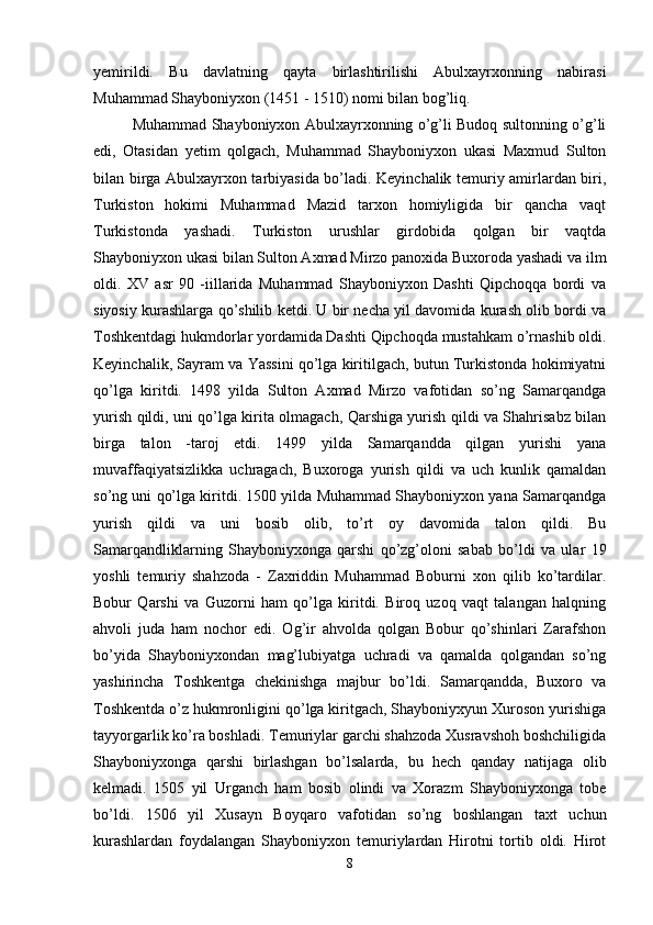 yemirildi.   Bu   davlatning   qayta   birlashtirilishi   Abulxayrxonning   nabirasi
Muhammad Shayboniyxon (1451 - 1510) nomi bilan bog’liq.
Muhammad Shayboniyxon Abulxayrxonning o’g’li Budoq sultonning o’g’li
edi,   Otasidan   yetim   qolgach,   Muhammad   Shayboniyxon   ukasi   Maxmud   Sulton
bilan birga Abulxayrxon tarbiyasida bo’ladi. Keyinchalik temuriy amirlardan biri,
Turkiston   hokimi   Muhammad   Mazid   tarxon   homiyligida   bir   qancha   vaqt
Turkistonda   yashadi.   Turkiston   urushlar   girdobida   qolgan   bir   vaqtda
Shayboniyxon ukasi bilan Sulton Axmad Mirzo panoxida Buxoroda yashadi va ilm
oldi.   XV   asr   90   -iillarida   Muhammad   Shayboniyxon   Dashti   Qipchoqqa   bordi   va
siyosiy kurashlarga qo’shilib ketdi. U bir necha yil davomida kurash olib bordi va
Toshkentdagi hukmdorlar yordamida Dashti Qipchoqda mustahkam o’rnashib oldi.
Keyinchalik, Sayram va Yassini qo’lga kiritilgach, butun Turkistonda hokimiyatni
qo’lga   kiritdi.   1498   yilda   Sulton   Axmad   Mirzo   vafotidan   so’ng   Samarqandga
yurish qildi, uni qo’lga kirita olmagach, Qarshiga yurish qildi va Shahrisabz bilan
birga   talon   -taroj   etdi.   1499   yilda   Samarqandda   qilgan   yurishi   yana
muvaffaqiyatsizlikka   uchragach,   Buxoroga   yurish   qildi   va   uch   kunlik   qamaldan
so’ng uni qo’lga kiritdi. 1500 yilda Muhammad Shayboniyxon yana Samarqandga
yurish   qildi   va   uni   bosib   olib,   to’rt   oy   davomida   talon   qildi.   Bu
Samarqandliklarning   Shayboniyxonga   qarshi   qo’zg’oloni   sabab   bo’ldi   va   ular   19
yoshli   temuriy   shahzoda   -   Zaxriddin   Muhammad   Boburni   xon   qilib   ko’tardilar.
Bobur   Qarshi   va   Guzorni   ham   qo’lga   kiritdi.   Biroq   uzoq   vaqt   talangan   halqning
ahvoli   juda   ham   nochor   edi.   Og’ir   ahvolda   qolgan   Bobur   qo’shinlari   Zarafshon
bo’yida   Shayboniyxondan   mag’lubiyatga   uchradi   va   qamalda   qolgandan   so’ng
yashirincha   Toshkentga   chekinishga   majbur   bo’ldi.   Samarqandda,   Buxoro   va
Toshkentda o’z hukmronligini qo’lga kiritgach, Shayboniyxyun Xuroson yurishiga
tayyorgarlik ko’ra boshladi. Temuriylar garchi shahzoda Xusravshoh boshchiligida
Shayboniyxonga   qarshi   birlashgan   bo’lsalarda,   bu   hech   qanday   natijaga   olib
kelmadi.   1505   yil   Urganch   ham   bosib   olindi   va   Xorazm   Shayboniyxonga   tobe
bo’ldi.   1506   yil   Xusayn   Boyqaro   vafotidan   so’ng   boshlangan   taxt   uchun
kurashlardan   foydalangan   Shayboniyxon   temuriylardan   Hirotni   tortib   oldi.   Hirot
8 