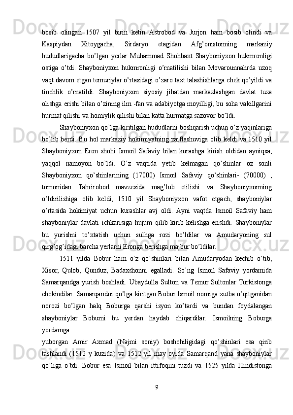 bosib   olingan   1507   yil   birin   ketin   Astrobod   va   Jurjon   ham   bosib   olindi   va
Kaspiydan   Xitoygacha,   Sirdaryo   etagidan   Afg’onistonning   markaziy
hududlarigacha   bo’lgan   yerlar   Muhammad   Shohbaxt   Shayboniyxon   hukmronligi
ostiga   o’tdi.   Shayboniyxon   hukmronligi   o’rnatilishi   bilan   Movarounnahrda   uzoq
vaqt davom etgan temuriylar o’rtasidagi o’zaro taxt talashishlarga chek qo’yildi va
tinchlik   o’rnatildi.   Shayboniyxon   siyosiy   jihatdan   markazlashgan   davlat   tuza
olishga erishi bilan o’zining ilm -fan va adabiyotga moyilligi, bu soha vakillgarini
hurmat qilishi va homiylik qilishi bilan katta hurmatga sazovor bo’ldi. 
Shayboniyxon qo’lga kiritilgan hududlarni boshqarish uchun o’z yaqinlariga
bo’lib berdi. Bu hol markaziy hokimiyatning zaiflashuviga olib keldi  va 1510 yil
Shayboniyxon   Eron   shohi   Ismoil   Safaviy   bilan   kurashga   kirish   oldidan   ayniqsa,
yaqqol   namoyon   bo’ldi.   O’z   vaqtida   yetib   kelmagan   qo’shinlar   oz   sonli
Shayboniyxon   qo’shinlarining   (17000)   Ismoil   Safaviy   qo’shinlari-   (70000)   ,
tomonidan   Tahrirobod   mavzesida   mag’lub   etilishi   va   Shayboniyxonning
o’ldirilishiga   olib   keldi,   1510   yil   Shayboniyxon   vafot   etgach,   shayboniylar
o’rtasida   hokimiyat   uchun   kurashlar   avj   oldi.   Ayni   vaqtda   Ismoil   Safaviy   ham
shayboniylar   davlati   ichkarisiga   hujum   qilib   kirib   kelishga   erishdi.   Shayboniylar
bu   yurishni   to’xtatish   uchun   sulhga   rozi   bo’ldilar   va   Amudaryoning   sul
qirg’og’idagi barcha yerlarni Eronga berishga majbur bo’ldilar. 
1511   yilda   Bobur   ham   o’z   qo’shinlari   bilan   Amudaryodan   kechib   o’tib,
Xisor,   Qulob,   Qunduz,   Badaxshonni   egalladi.   So’ng   Ismoil   Safaviy   yordamida
Samarqandga   yurish   boshladi.   Ubaydulla   Sulton   va   Temur   Sultonlar   Turkistonga
chekindilar. Samarqandni qo’lga kiritgan Bobur Ismoil nomiga xutba o’qitganidan
norozi   bo’lgan   halq   Boburga   qarshi   isyon   ko’tardi   va   bundan   foydalangan
shayboniylar   Boburni   bu   yerdan   haydab   chiqardilar.   Ismoilning   Boburga
yordamga  
yuborgan   Amir   Axmad   (Najmi   soniy)   boshchiligidagi   qo’shinlari   esa   qirib
tashlandi   (1512   y   kuzida)   va   1512   yil   may   oyida   Samarqand   yana   shayboniylar
qo’liga   o’tdi.   Bobur   esa   Ismoil   bilan   ittifoqini   tuzdi   va   1525   yilda   Hindistonga
9 