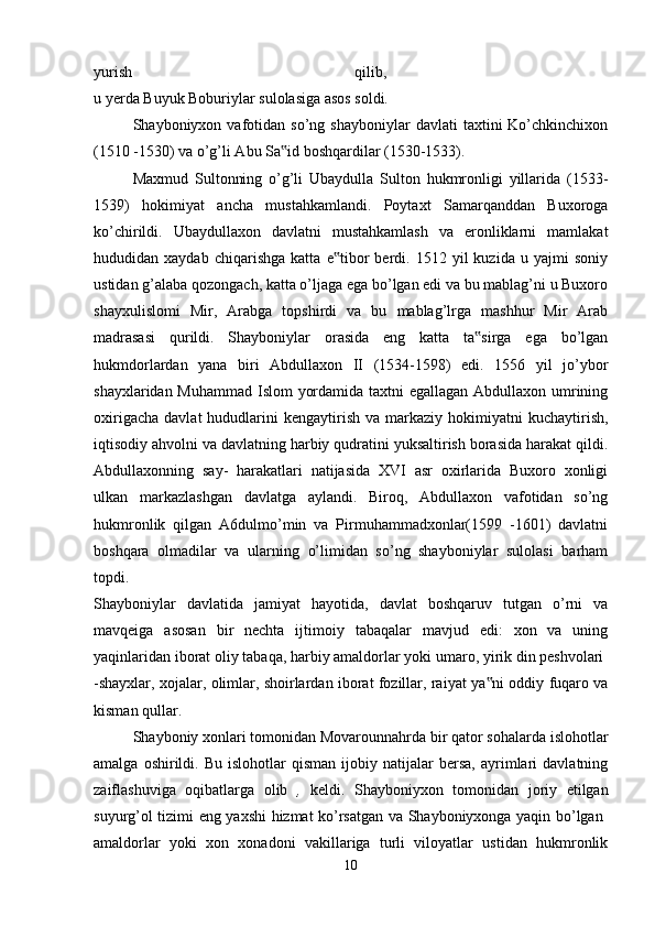 yurish   qilib,  
u yerda Buyuk Boburiylar sulolasiga asos soldi. 
Shayboniyxon  vafotidan  so’ng   shayboniylar   davlati   taxtini   Ko’chkinchixon
(1510 -1530) va o’g’li Abu Sa id boshqardilar (1530-1533). ‟
Maxmud   Sultonning   o’g’li   Ubaydulla   Sulton   hukmronligi   yillarida   (1533-
1539)   hokimiyat   ancha   mustahkamlandi.   Poytaxt   Samarqanddan   Buxoroga
ko’chirildi.   Ubaydullaxon   davlatni   mustahkamlash   va   eronliklarni   mamlakat
hududidan  xaydab   chiqarishga   katta   e tibor   berdi.  1512   yil   kuzida   u  yajmi   soniy	
‟
ustidan g’alaba qozongach, katta o’ljaga ega bo’lgan edi va bu mablag’ni u Buxoro
shayxulislomi   Mir,   Arabga   topshirdi   va   bu   mablag’lrga   mashhur   Mir   Arab
madrasasi   qurildi.   Shayboniylar   orasida   eng   katta   ta sirga   ega   bo’lgan	
‟
hukmdorlardan   yana   biri   Abdullaxon   II   (1534-1598)   edi.   1556   yil   jo’ybor
shayxlaridan Muhammad Islom yordamida taxtni  egallagan Abdullaxon umrining
oxirigacha   davlat   hududlarini  kengaytirish   va  markaziy   hokimiyatni  kuchaytirish,
iqtisodiy ahvolni va davlatning harbiy qudratini yuksaltirish borasida harakat qildi.
Abdullaxonning   say-   harakatlari   natijasida   XVI   asr   oxirlarida   Buxoro   xonligi
ulkan   markazlashgan   davlatga   aylandi.   Biroq,   Abdullaxon   vafotidan   so’ng
hukmronlik   qilgan   A6dulmo’min   va   Pirmuhammadxonlar(1599   -1601)   davlatni
boshqara   olmadilar   va   ularning   o’limidan   so’ng   shayboniylar   sulolasi   barham
topdi.  
Shayboniylar   davlatida   jamiyat   hayotida,   davlat   boshqaruv   tutgan   o’rni   va
mavqeiga   asosan   bir   nechta   ijtimoiy   tabaqalar   mavjud   edi:   xon   va   uning
yaqinlaridan iborat oliy tabaqa, harbiy amaldorlar yoki umaro, yirik din peshvolari 
-shayxlar, xojalar, olimlar, shoirlardan iborat fozillar, raiyat ya ni oddiy fuqaro va	
‟
kisman qullar. 
Shayboniy xonlari tomonidan Movarounnahrda bir qator sohalarda islohotlar
amalga   oshirildi.   Bu   islohotlar   qisman   ijobiy  natijalar   bersa,   ayrimlari   davlatning
zaiflashuviga   oqibatlarga   olib   ,   keldi.   Shayboniyxon   tomonidan   joriy   etilgan
suyurg’ol tizimi eng yaxshi hizmat ko’rsatgan va Shayboniyxonga yaqin bo’lgan  
amaldorlar   yoki   xon   xonadoni   vakillariga   turli   viloyatlar   ustidan   hukmronlik
10 