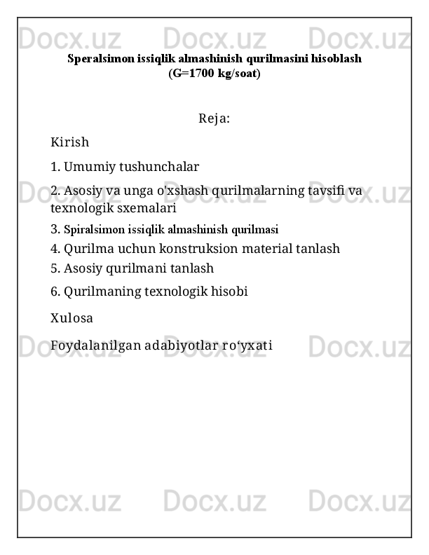 Speralsimon issiqlik almashinish qurilmasini hisoblash
(G=1700 kg/soat)
Reja:
Kirish
1. Umumiy tushunchalar
2.  Asosiy va unga o'xshash qurilmalarning tavsifi va 
texnologik sxemalari
3.  Spiralsimon issiqlik almashinish qurilmasi
4. Qurilma uchun konstruksion material tanlash
5.  Asosiy qurilmani tanlash
6. Qurilmaning texnologik hisobi
X ulosa
Foydalanilgan adabiyot lar  roʻyx at i 