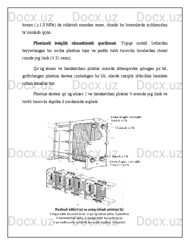 Plastinali isitkich (a) va uning ishlash printsipi (b):
1-tеpa tutib turuvchi brus; 2-qo`zg`almas plita; 3-plastina;
4-harakatchan plita; 5-pastgi tutib turuvchi brus;
6-yo`naltiruvchi va tortib turuvchi shpilka; 7-tayanch.bosim  (  1,0 MPa)  da ishlatish mumkin emas, chunki  bu bosimlarda zichlanishni
ta’minlash qiyin.
Plastinali   issiqlik   almashinish   qurilmasi.   Yupqa   metall   listlardan
tayyorlangan   bir   necha   plastina   tepa   va   pastki   tutib   turuvchi   bruslardan   iborat
romda yig`iladi (4.31-rasm). 
Qo`zg`almas   va   harakatchan   plitalar   orasida   shtampovka   qilingan   po`lat,
gofrirlangan   plastina   dastasi   joylashgan   bo`lib,   ularda   issiqlik   eltkichlar   harakati
uchun kanallar bor.
Plastina dastasi qo`zg`almas 2 va harakatchan plitalar 4 orasida yig`iladi va
tortib turuvchi shpilka 6 yordamida siqiladi.
  