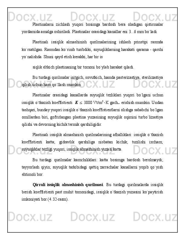 Plastinalarni   zichlash   yuqori   bosimga   bardosh   bera   oladigan   qistirmalar
yordamida amalga oshiriladi. Plastinalar orasidagi kanallar eni 3...6 mm bo`ladi.
Plastinali   issiqlik   almashinish   qurilmalarining   ishlash   prinstipi   rasmda
ko`rsatilgan. Rasmdan ko`rinib turibdiki, suyuqliklarning harakati qarama - qarshi
yo`nalishda. Shuni qayd etish kerakki, har bir is
siqlik eltkich plastinaning bir tomoni bo`ylab harakat qiladi.
Bu turdagi qurilmalar isitgich, sovutkich, hamda pasterizastiya, sterilizastiya
qilish uchun ham qo`llash mumkin.
Plastinalar   orasidagi   kanallarda   suyuqlik   tezliklari   yuqori   bo`lgani   uchun
issiqlik o`tkazish koeffistienti    K     3800 Vt/m 2
 K gacha erishish mumkin. Undan
tashqari, bunday yuqori issiqlik o`tkazish koeffistientlarni olishga sababchi bo`lgan
omillardan   biri,   gofrirlangan   plastina   yuzasining   suyuqlik   oqimini   turbo`lizastiya
qilishi va devorning kichik termik qarshiligidir.
Plastinali   issiqlik  almashinish  qurilmalarining  afzalliklari:   issiqlik  o`tkazish
koeffistienti   katta;   gidravlik   qarshiliga   nisbatan   kichik;   tuzilishi   ixcham;
suyuqliklar tezligi yuqori; issiqlik almashinish yuzasi katta.
Bu   turdagi   qurilmalar   kamchiliklari:   katta   bosimga   bardosh   berolmaydi;
tayyorlash   qiyin;   suyuqlik   tarkibidagi   qattiq   zarrachalar   kanallarni   yopib   qo`yish
ehtimoli bor.
Qirrali   issiqlik   almashinish   qurilmasi .   Bu   turdagi   qurilmalarda   issiqlik
berish koeffistienti past muhit tomonidagi, issiqlik o`tkazish yuzasini ko`paytirish
imkoniyati bor (4.32-rasm).  