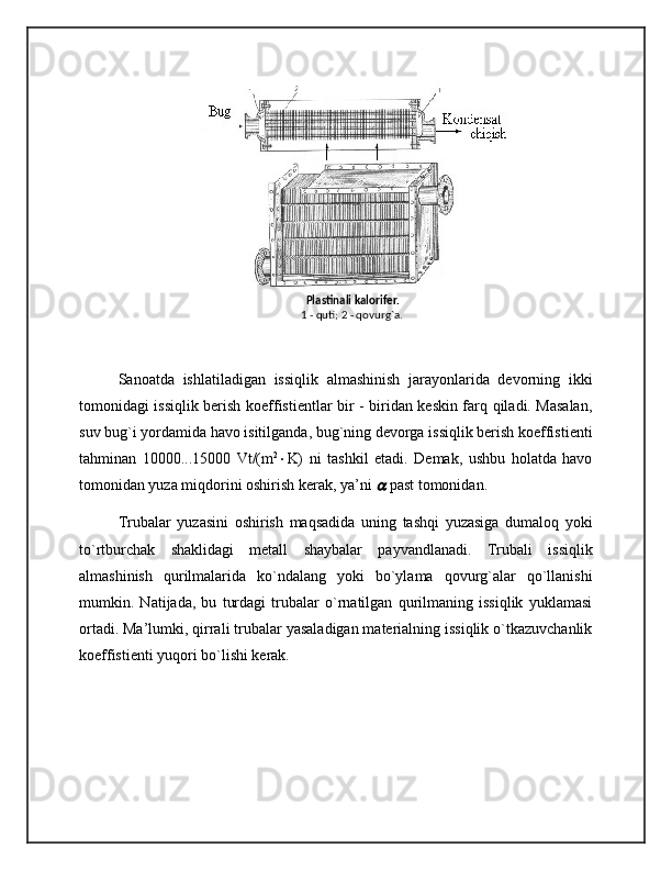   Plastinali kalorifеr.
1 - quti; 2 - qovurg`a.
Sanoatda   ishlatiladigan   issiqlik   almashinish   jarayonlarida   devorning   ikki
tomonidagi issiqlik berish koeffistientlar bir - biridan keskin farq qiladi. Masalan,
suv bug`i yordamida havo isitilganda, bug`ning devorga issiqlik berish koeffistienti
tahminan   10000...15000   Vt/(m 2
 K)   ni   tashkil   etadi.   Demak,   ushbu   holatda   havo
tomonidan yuza miqdorini oshirish kerak, ya’ni    past tomonidan.
Trubalar   yuzasini   oshirish   maqsadida   uning   tashqi   yuzasiga   dumaloq   yoki
to`rtburchak   shaklidagi   metall   shaybalar   payvandlanadi.   Trubali   issiqlik
almashinish   qurilmalarida   ko`ndalang   yoki   bo`ylama   qovurg`alar   qo`llanishi
mumkin.   Natijada,   bu   turdagi   trubalar   o`rnatilgan   qurilmaning   issiqlik   yuklamasi
ortadi. Ma’lumki, qirrali trubalar yasaladigan materialning issiqlik o`tkazuvchanlik
koeffistienti yuqori bo`lishi kerak. 