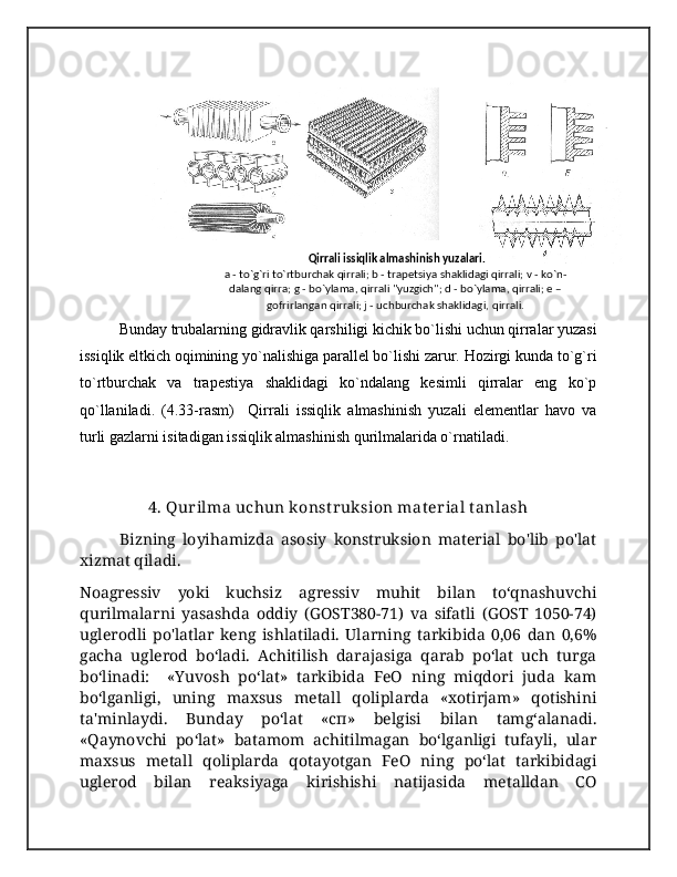  Qirrali issiqlik almashinish yuzalari.
a - to`g`ri to`rtburchak qirrali; b - trapеtsiya shaklidagi qirrali; v - ko`n-
dalang qirra; g - bo`ylama, qirrali "yuzgich"; d - bo`ylama, qirrali; е –
gofrirlangan qirrali; j - uchburchak shaklidagi,   qirrali.
Bunday trubalarning gidravlik qarshiligi kichik bo`lishi uchun qirralar yuzasi
issiqlik eltkich oqimining yo`nalishiga parallel bo`lishi zarur. Hozirgi kunda to`g`ri
to`rtburchak   va   trapestiya   shaklidagi   ko`ndalang   kesimli   qirralar   eng   ko`p
qo`llaniladi.   (4.33-rasm)     Qirrali   issiqlik   almashinish   yuzali   elementlar   havo   va
turli gazlarni isitadigan issiqlik almashinish qurilmalarida o`rnatiladi.
4. Qurilma uchun konst ruksion mat erial tanlash
Bizning   loyihamizda   asosiy   konstruksion   material   bo'lib   po'lat
xizmat qiladi.
Noagressiv   yoki   kuchsiz   agressiv   muhit   bilan   to‘qnashuvchi
qurilmalarni   yasashda   oddiy   (GOST380-71)   va   sifatli   (GOST   1050-74)
uglerodli   po'latlar   keng   ishlatiladi.   Ularning   tarkibida   0,06   dan   0,6%
gacha   uglerod   bo‘ladi.   Achitilish   darajasiga   qarab   po‘lat   uch   turga
boʻlinadi:     «Yuvosh   po‘lat»   tarkibida   FeO   ning   miqdori   juda   kam
bo‘lganligi,   uning   maxsus   metall   qoliplarda   «xotirjam»   qotishini
ta'minlaydi.   Bunday   po‘lat   «cп»   belgisi   bilan   tamg‘alanadi.
«Qaynovchi   po‘lat»   batamom   achitilmagan   boʻlganligi   tufayli,   ular
maxsus   metall   qoliplarda   qotayotgan   FeO   ning   po‘lat   tarkibidagi
uglerod   bilan   reaksiyaga   kirishishi   natijasida   metalldan   CO 