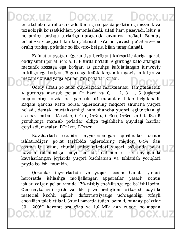 pufakchalari ajralib chiqadi. Buning natijasida po'latning mexanik va
texnologik ko‘rsatkichlari yomonlashadi, sifati ham pasayadi, lekin u
po‘latning   boshqa   turlariga   qaraganda   arzonroq   bo‘ladi.   Bunday
po‘lat   «кп»   belgisi   bilan   tamg'alanadi.   «Yarim   yuvosh   po‘latlar»—bu
oraliq turdagi po'latlar bo‘lib, «пc» belgisi bilan tamg'alanadi. 
Kafolatlanayotgan   (garantiya   berilgan)   ko‘rsatkichlariga   qarab
oddiy sifatli po‘lat uch: A, E, B turda bo‘ladi. A guruhga kafolatlangan
mexanik   xossaga   ega   bo‘lgan,   B   guruhga   kafolatlangan   kimyoviy
tarkibga   ega   bo‘lgan,   B   guruhga   kafolatlangan   kimyoviy   tarkibga   va
mexanik xususiyatga ega bo‘lgan po‘latlar kiradi. 
Oddiy   sifatli   po'latlar   quyidagicha   markalanadi   (tamg‘alanadi):
A   guruhga   mansub   po‘lat   Cт   harfi   va   0,   1,   2,   3   ,...,   6   (uglerod
miqdorining   foizda   berilgan   ulushi)   raqamlari   bilan   belgilanadi.
Raqam   qancha   katta   bo'lsa,   uglerodning   miqdori   shuncha   yuqori
bo'ladi,   demak,   mustahkamligi   ham   shuncha   yuqori,   egiluvchanligi
esa   past   bo'ladi.   Masalan,   Cт1пc,   Cт3пк,   Cт3cп,   Cт6cп   va   h.k.   Бva   B
guruhlarga   mansub   po'latlar   oldiga   tegishlicha   quyidagi   harflar
qo‘yiladi, masalan: БCт2кп,  BCт4cп.
Kavsharlash   usulida   tayyorlanadigan   qurilmalar   uchun
ishlatiladigan   po'lat   tarkibida   uglerodning   miqdori   0,4%   dan
oshmasligi   lozim,   chunki   uning   miqdori   yuqori   bo'lganda   po'lat
havoda   toblanishga   moyil   bo'ladi,   natijada   u   sovitilayotganda
kavsharlangan   joylarda   yuqori   kuchlanish   va   toblanish   yoriqlari
paydo bo'lishi mumkin. 
Qozonlar   tayyorlashda   va   yuqori   bosim   hamda   yuqori
haroratda   ishlashga   mo'ljallangan   apparatlar   yasash   uchun
ishlatiladigan po'lat kamida 17% nisbiy cho‘zilishga ega bo'lishi lozim.
Obechaykalarni   egish   va   ikki   jo‘va   oralig'idan   o'tkazish   paytida
material   kuchli   egilish   deformatsiyasiga   uchraganligi   tufayli
cho‘zilish talab etiladi. Shuni nazarda tutish lozimki, bunday po'latlar
30   -   200°C   harorat   oralig'ida   va   1,6   MPa   dan   yuqori   bo'lmagan 