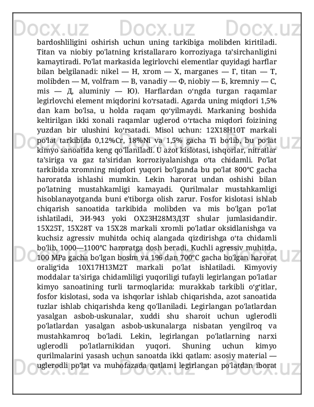 bardoshliligini   oshirish   uchun   uning   tarkibiga   molibden   kiritiladi.
Titan   va   niobiy   po'latning   kristallararo   korroziyaga   ta’sirchanligini
kamaytiradi. Po'lat markasida legirlovchi elementlar quyidagi harflar
bilan   belgilanadi:   nikel   —   H,   xrom   —   X,   marganes   —   Г,   titan   —   T,
molibden — M, volfram — B, vanadiy — Ф, niobiy — Б, kremniy — C,
mis   —   Д,   aluminiy   —   Ю).   Harflardan   o‘ngda   turgan   raqamlar
legirlovchi element miqdorini ko‘rsatadi. Agarda uning miqdori 1,5%
dan   kam   bo'lsa,   u   holda   raqam   qo‘yilmaydi.   Markaning   boshida
keltirilgan   ikki   xonali   raqamlar   uglerod   o‘rtacha   miqdori   foizining
yuzdan   bir   ulushini   ko‘rsatadi.   Misol   uchun:   12X18H10T   markali
po‘lat   tarkibida   0,12%Cr,   18%Ni   va   1,5%   gacha   Ti   bo‘lib,   bu   po‘lat
kimyo sanoatida keng qo'llaniladi. U azot kislotasi, ishqorlar, nitratlar
ta’siriga   va   gaz   ta’siridan   korroziyalanishga   o‘ta   chidamli.   Po'lat
tarkibida   xromning   miqdori   yuqori   bo'lganda   bu   po'lat   800°C   gacha
haroratda   ishlashi   mumkin.   Lekin   harorat   undan   oshishi   bilan
po'latning   mustahkamligi   kamayadi.   Qurilmalar   mustahkamligi
hisoblanayotganda   buni   e'tiborga   olish   zarur.   Fosfor   kislotasi   ishlab
chiqarish   sanoatida   tarkibida   molibden   va   mis   bo'lgan   po'lat
ishlatiladi,   ЭИ-943   yoki   OX23H28M3Д3T   shular   jumlasidandir.
15X25T,   15X28T   va   15X28   markali   xromli   po'latlar   oksidlanishga   va
kuchsiz   agressiv   muhitda   ochiq   alangada   qizdirishga   o‘ta   chidamli
bo'lib, 1000—1100°C haroratga dosh beradi. Kuchli agressiv muhitda,
100 MPa gacha bo'lgan bosim va 196 dan 700°C gacha bo'lgan harorat
oralig‘ida   10X17H13M2T   markali   po'lat   ishlatiladi.   Kimyoviy
moddalar ta'siriga chidamliligi yuqoriligi tufayli legirlangan  po'latlar
kimyo   sanoatining   turli   tarmoqlarida:   murakkab   tarkibli   o‘g‘itlar,
fosfor   kislotasi,   soda   va   ishqorlar   ishlab   chiqarishda,   azot   sanoatida
tuzlar   ishlab   chiqarishda   keng   qo'llaniladi.   Legirlangan   po'latlardan
yasalgan   asbob-uskunalar,   xuddi   shu   sharoit   uchun   uglerodli
po'latlardan   yasalgan   asbob-uskunalarga   nisbatan   yengilroq   va
mustahkamroq   bo'ladi.   Lekin,   legirlangan   po'latlarning   narxi
uglerodli   po'latlarnikidan   yuqori.   Shuning   uchun   kimyo
qurilmalarini   yasash  uchun  sanoatda  ikki  qatlam:   asosiy  material  —
uglerodli   po'lat   va   muhofazada   qatlami   legirlangan   po'latdan   iborat 