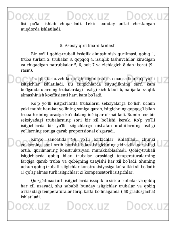 list   po'lat   ishlab   chiqariladi.   Lekin   bunday   po'lat   cheklangan
miqdorda ishlatiladi.
5. Asosiy qurilmani t anlash
Bir   yo’lli   qobiq-trubali   issiqlik   almashinish   qurilmasi,   qobiq   1,
truba   turlari   2,   trubalar   3,   qopqoq   4,   issiqlik   tashuvchilar   kiradigan
va  chiqadigan  patrubkalar  5,  6,  bolt   7  va  zichlagich  8  dan  iborat  (9  -
rasm).
 Issiqlik tashuvchilarning tezligini oshirish maqsadida ko`p yo`lli
isitgichlar   ishlatiladi.   Bu   isitgichlarda   suyuqlikning   sarfi   kam
bo`lganda ularning trubalardagi   tezligi kichik bo`lib, natijada issiqlik
almashinish koeffitsienti ham kam bo`ladi. 
Ko`p   yo`lli   isitgichlarda   trubalarni   seksiyalarga   bo`lish   uchun
yoki muhit harakat yo`lining soniga qarab, isitgichning qopqog’i bilan
truba turining orasiga ko`ndalang to`siqlar o`rnatiladi. Bunda har bir
seksiyadagi   trubalarning   soni   bir   xil   bo`lishi   kerak.   Ko`p   yo`lli
isitgichlarda   bir   yo'lli   isitgichlarga   nisbatan   muhitlarning   tezligi
yo`llarning soniga qarab proportsional o`zgaradi.  
Kimyo   sanoatida   4-6   yo`lli   isitkichlar   ishlatiladi,   chunki
yo`llarning   soni   ortib   borishi   bilan   isitgichning   gidravlik   qarshiligi
ortib,   qurilmaning   konstruktsiyasi   murakkablashadi.   Qobiq-trubali
isitgichlarda   qobiq   bilan   trubalar   orasidagi   temperaturalarning
farqiga   qarab   truba   va   qobiqning   uzayishi   har   xil   bo`ladi.   Shuning
uchun qobiq trubali isitgichlar konstruktsiyasiga ko`ra ikki xil bo`ladi:
1) qo`zg’almas turli isitgichlar; 2) kompensatorli isitgichlar.  
Qo`zg’almas turli isitgichlarda issiqlik ta`sirida trubalar va qobiq
har   xil   uzayadi,   shu   sababli   bunday   isitgichlar   trubalar   va   qobiq
o`rtasidagi temperaturalar farqi katta bo`lmaganda ( 50 gradusgacha)
ishlatiladi.  
