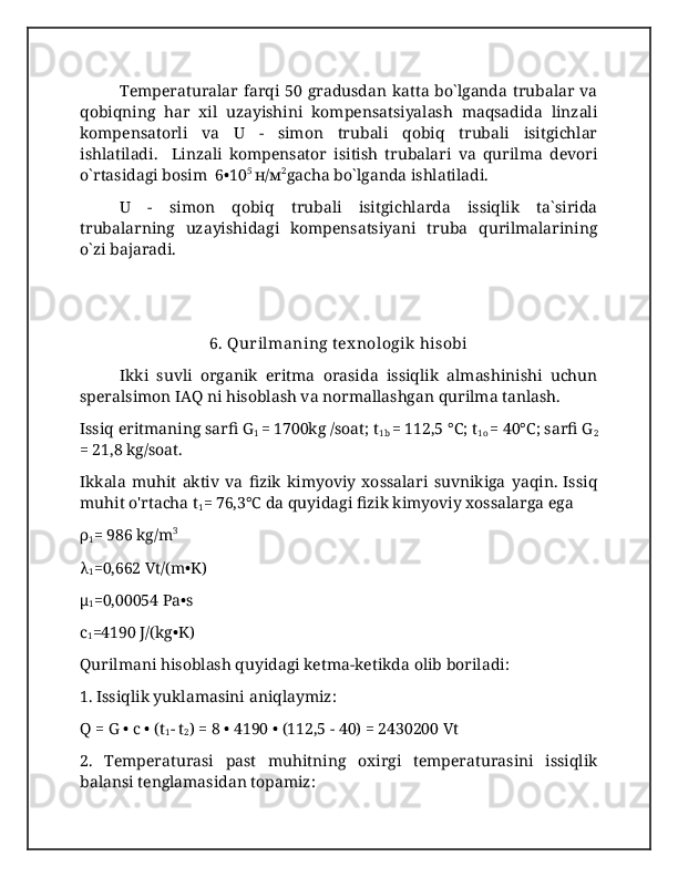 Temperaturalar farqi 50 gradusdan katta bo`lganda trubalar va
qobiqning   har   xil   uzayishini   kompensatsiyalash   maqsadida   linzali
kompensatorli   va   U   -   simon   trubali   qobiq   trubali   isitgichlar
ishlatiladi.     Linzali   kompensator   isitish   trubalari   va   qurilma   devori
o`rtasidagi bosim  6•10 5 
н/м 2
gacha bo`lganda ishlatiladi. 
U   -   simon   qobiq   trubali   isitgichlarda   issiqlik   ta`sirida
trubalarning   uzayishidagi   kompensatsiyani   truba   qurilmalarining
o`zi bajaradi.
6. Qurilmaning tex nologik  hisobi
Ikki   suvli   organik   eritma   orasida   issiqlik   almashinishi   uchun
speralsimon IAQ ni hisoblash va normallashgan qurilma tanlash. 
Issiq eritmaning sarfi G
1  = 1700kg /soat; t
1b  = 112,5 °C; t
1o  = 40°C; sarfi G
2
= 21,8 kg/soat.
Ikkala   muhit   aktiv   va   fizik   kimyoviy   xossalari   suvnikiga   yaqin.   Issiq
muhit o'rtacha t
1 = 76,3°C da quyidagi fizik kimyoviy xossalarga ega 
ρ
1 = 986 kg/m 3
λ
1 =0,662 Vt/(m•K)
μ
1 =0,00054 Pa•s
c
1 =4190 J/(kg•K)
Qurilmani hisoblash quyidagi ketma-ketikda olib boriladi:
1. Issiqlik yuklamasini aniqlaymiz:
Q = G • c • (t
1 - t
2 ) = 8 • 4190 • (112,5 - 40) = 2430200 Vt
2.   Temperaturasi   past   muhitning   oxirgi   temperaturasini   issiqlik
balansi tenglamasidan topamiz: 