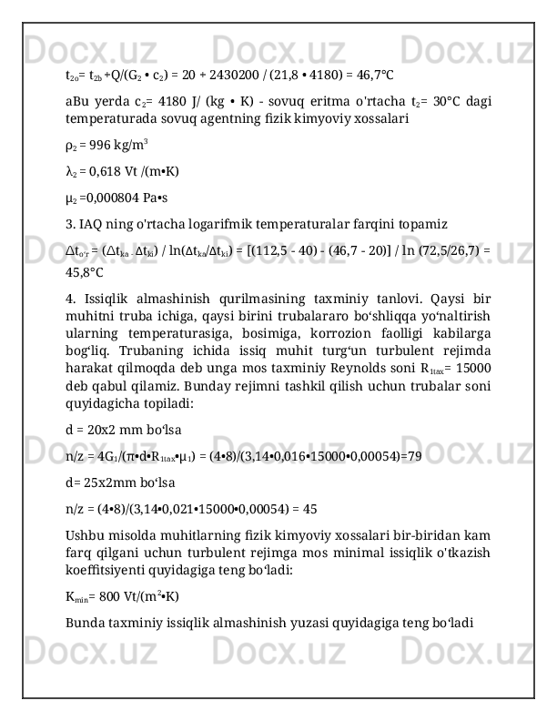 t
2o = t
2b  +Q/(G
2  • c
2 ) = 20 + 2430200 / (21,8 • 4180) = 46,7°C
aBu   yerda   c
2 =   4180   J/   (kg   •   K)   -   sovuq   eritma   o'rtacha   t
2 =   30°C   dagi
temperaturada sovuq agentning fizik kimyoviy xossalari
ρ
2  = 996 kg/m 3
λ
2  = 0,618 Vt /(m•K)
μ
2  =0,000804 Pa•s
3. IAQ ning o'rtacha logarifmik temperaturalar farqini topamiz
∆ t
oʻr  = ( ∆ t
ka -  ∆ t
ki ) / ln( ∆ t
ka / ∆ t
ki ) = [(112,5 - 40) - (46,7 - 20)] / ln (72,5/26,7) =
45,8°C
4.   Issiqlik   almashinish   qurilmasining   taxminiy   tanlovi.   Qaysi   bir
muhitni   truba   ichiga,   qaysi   birini   trubalararo   boʻshliqqa   yoʻnaltirish
ularning   temperaturasiga,   bosimiga,   korrozion   faolligi   kabilarga
bogʻliq.   Trubaning   ichida   issiq   muhit   turgʻun   turbulent   rejimda
harakat qilmoqda deb unga mos taxminiy Reynolds soni R
1tax = 15000
deb qabul qilamiz. Bunday rejimni tashkil qilish uchun trubalar soni
quyidagicha topiladi:
d = 20x2 mm boʻlsa
n/z = 4G
1 /(π•d•R
1tax •μ
1 ) = (4•8)/(3,14•0,016•15000•0,00054)=79
d= 25x2mm boʻlsa
n/z = (4•8)/(3,14•0,021•15000•0,00054) = 45
Ushbu misolda muhitlarning fizik kimyoviy xossalari bir-biridan kam
farq   qilgani   uchun   turbulent   rejimga   mos   minimal   issiqlik   o'tkazish
koeffitsiyenti quyidagiga teng boʻladi:
K
min = 800 Vt/(m 2
•K)
Bunda taxminiy issiqlik almashinish yuzasi quyidagiga teng boʻladi 